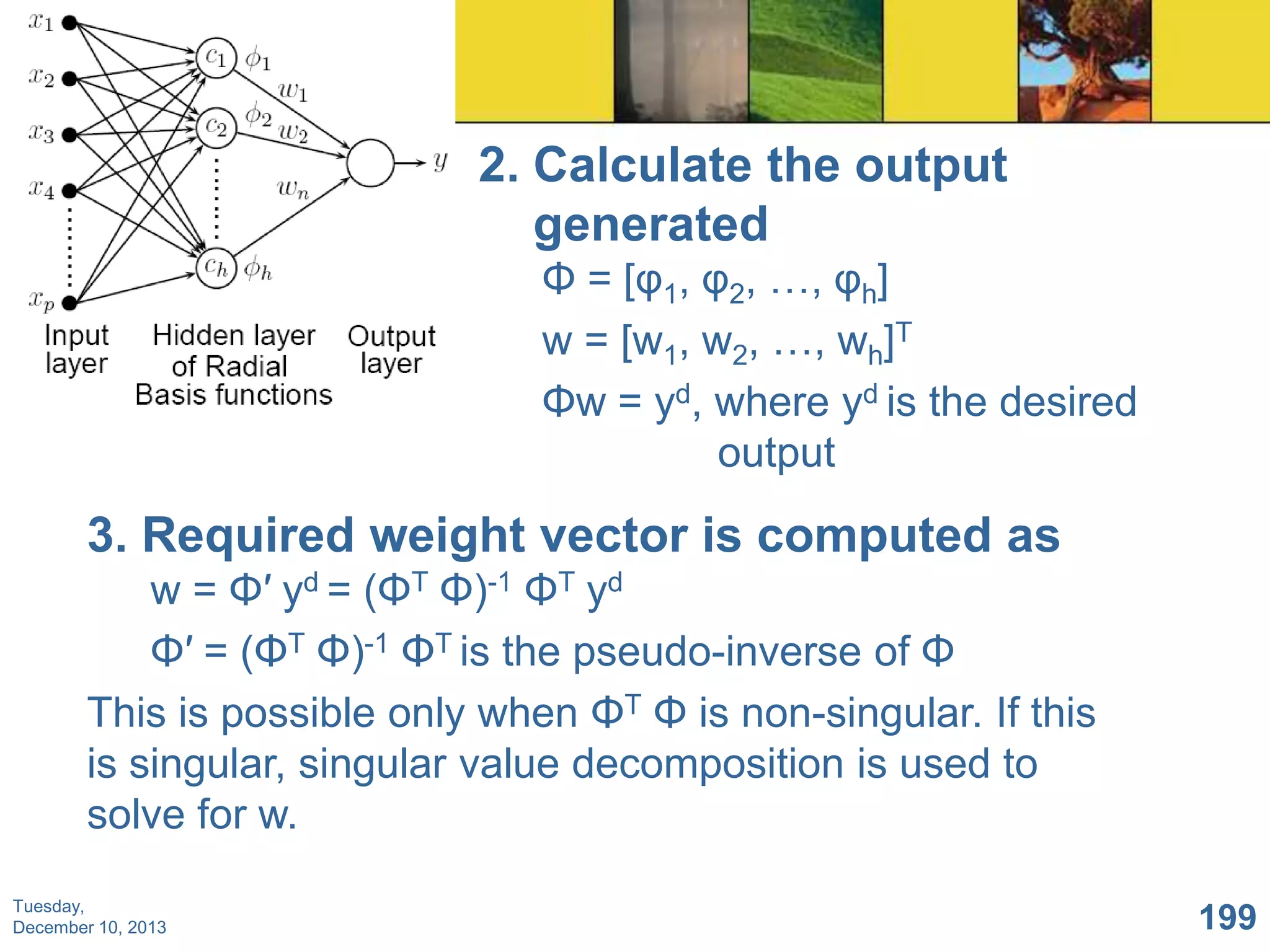2. Calculate the output
generated
Φ = [φ1, φ2, …, φh]
w = [w1, w2, …, wh]T
Φw = yd, where yd is the desired
output

3. Required weight vector is computed as
w = Φ′ yd = (ΦT Φ)-1 ΦT yd
Φ′ = (ΦT Φ)-1 ΦT is the pseudo-inverse of Φ
This is possible only when ΦT Φ is non-singular. If this
is singular, singular value decomposition is used to
solve for w.
Tuesday,
December 10, 2013

199

 