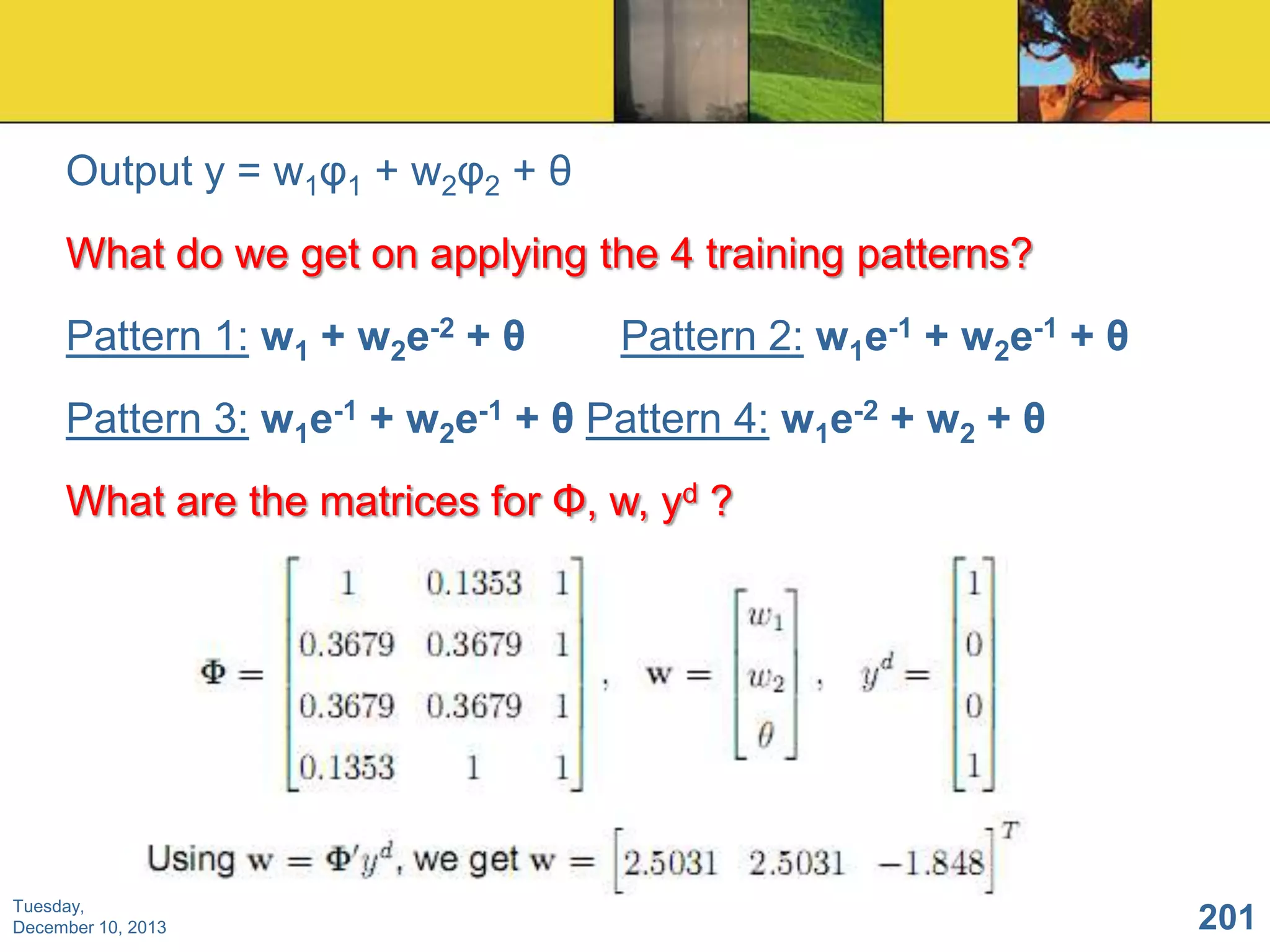 Output y = w1φ1 + w2φ2 + θ
What do we get on applying the 4 training patterns?

Pattern 1: w1 + w2e-2 + θ

Pattern 2: w1e-1 + w2e-1 + θ

Pattern 3: w1e-1 + w2e-1 + θ Pattern 4: w1e-2 + w2 + θ
What are the matrices for Φ, w, yd ?

Tuesday,
December 10, 2013

201

 