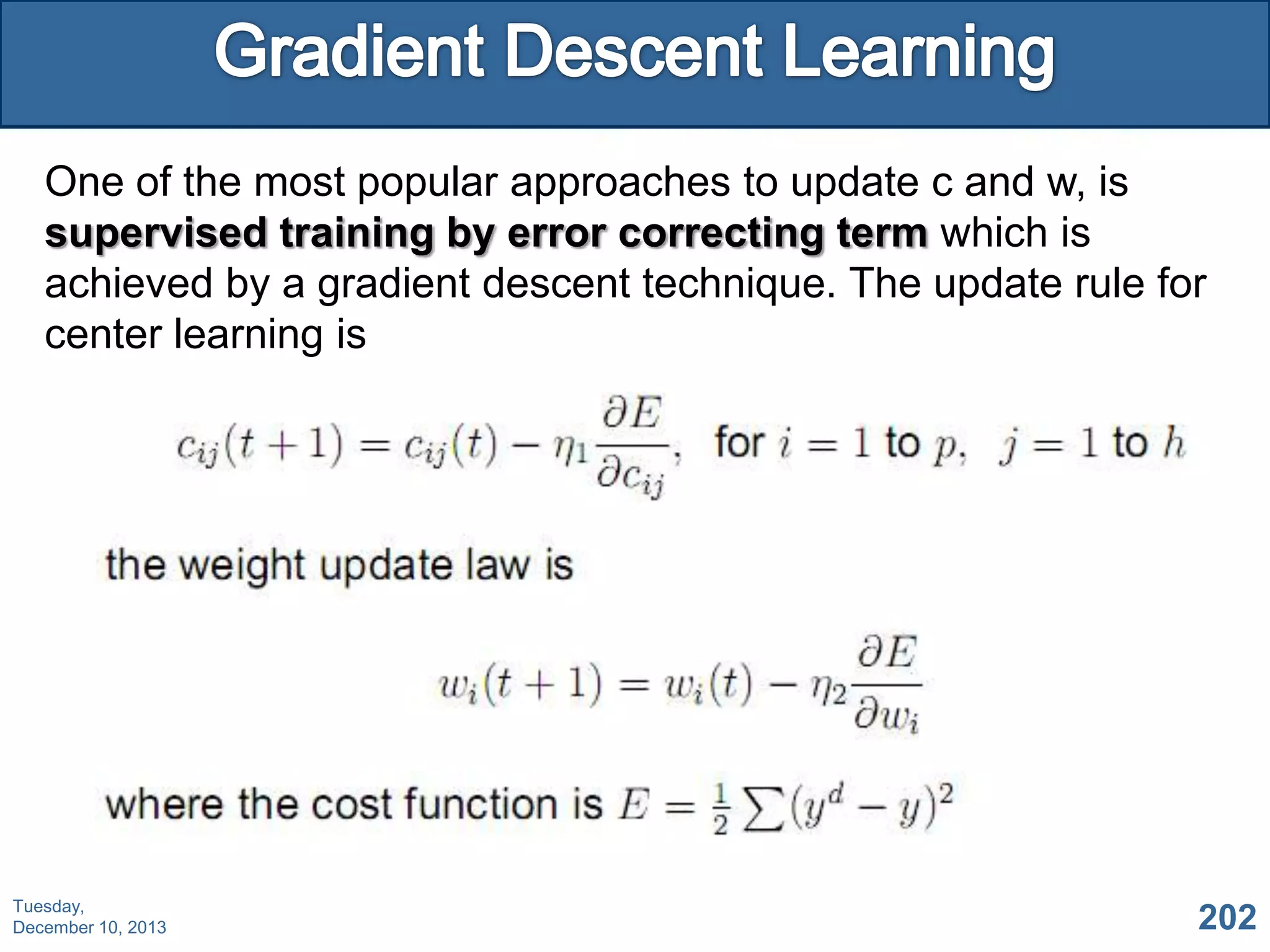 One of the most popular approaches to update c and w, is
supervised training by error correcting term which is
achieved by a gradient descent technique. The update rule for
center learning is

Tuesday,
December 10, 2013

202

 