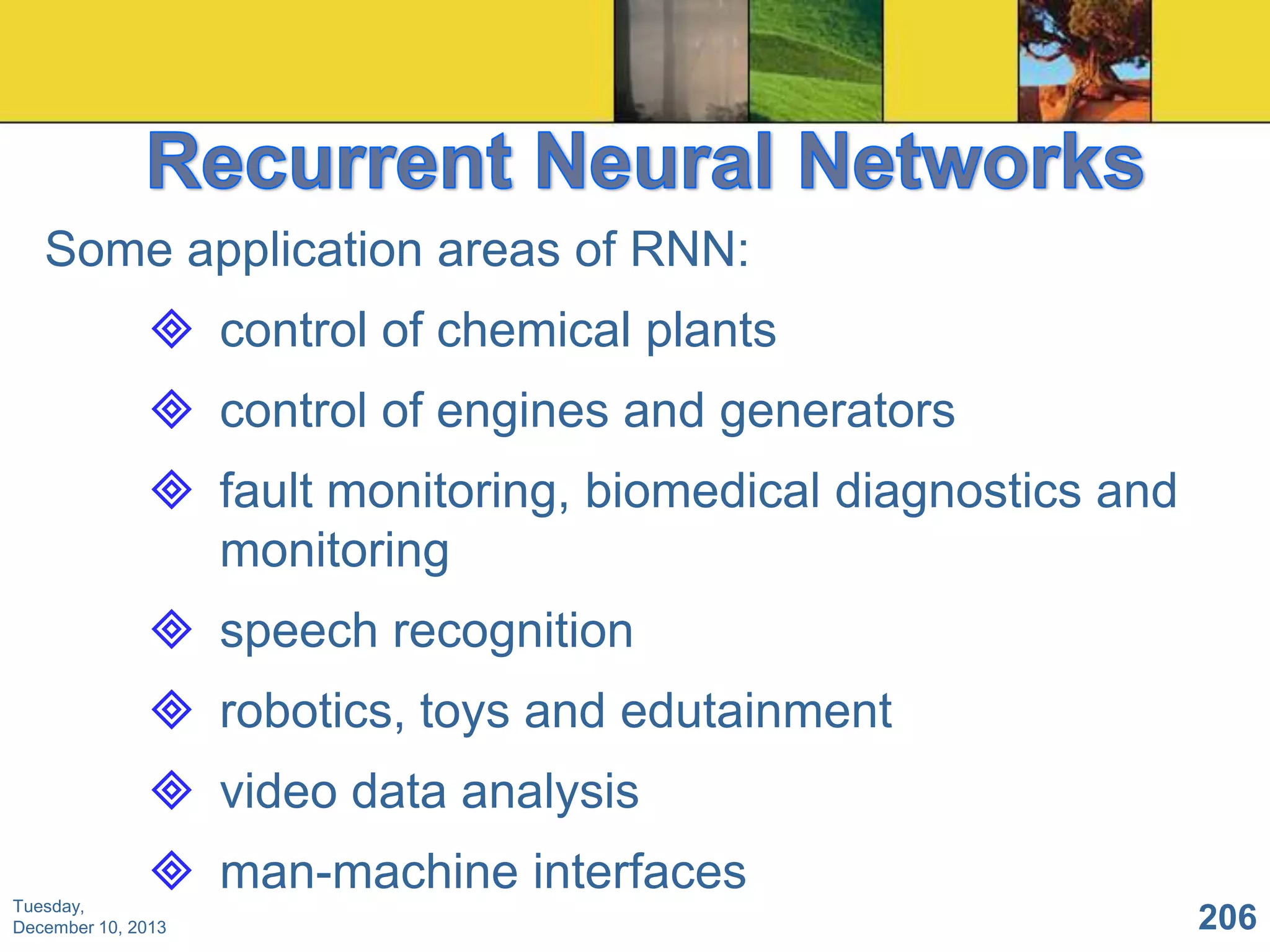 Some application areas of RNN:

 control of chemical plants
 control of engines and generators
 fault monitoring, biomedical diagnostics and
monitoring
 speech recognition
 robotics, toys and edutainment
 video data analysis
 man-machine interfaces
Tuesday,
December 10, 2013

206

 