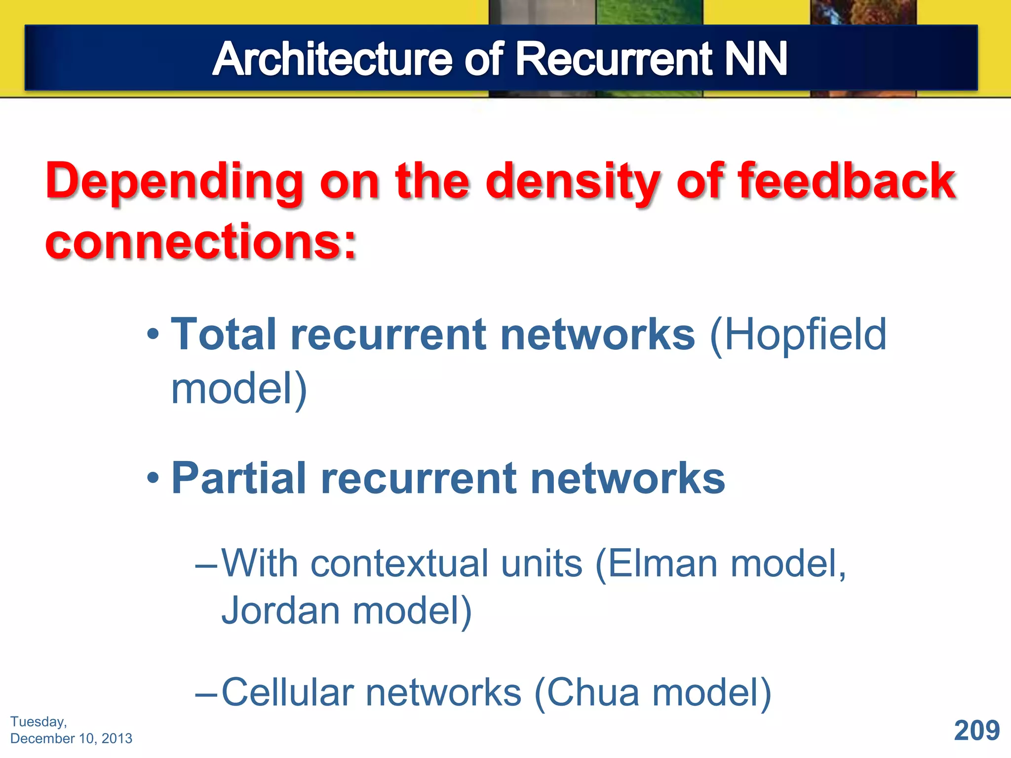 Depending on the density of feedback
connections:
• Total recurrent networks (Hopfield
model)
• Partial recurrent networks
–With contextual units (Elman model,
Jordan model)
–Cellular networks (Chua model)
Tuesday,
December 10, 2013

209

 
