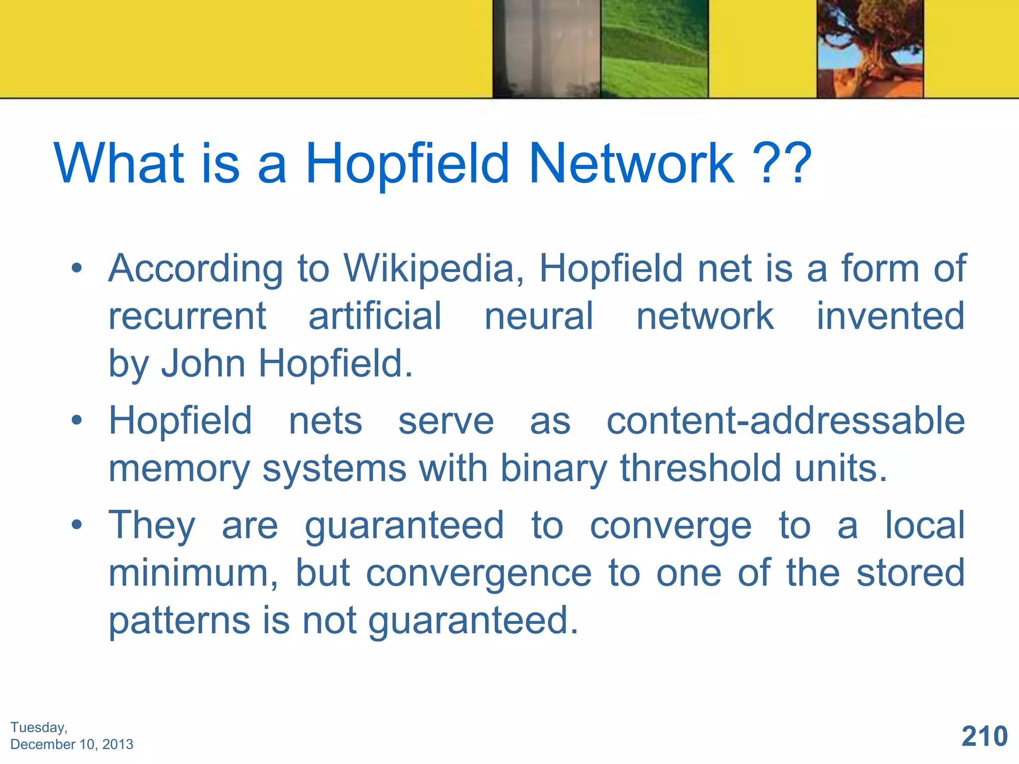 What is a Hopfield Network ??
• According to Wikipedia, Hopfield net is a form of
recurrent artificial neural network invented
by John Hopfield.
• Hopfield nets serve as content-addressable
memory systems with binary threshold units.
• They are guaranteed to converge to a local
minimum, but convergence to one of the stored
patterns is not guaranteed.
Tuesday,
December 10, 2013

210

 