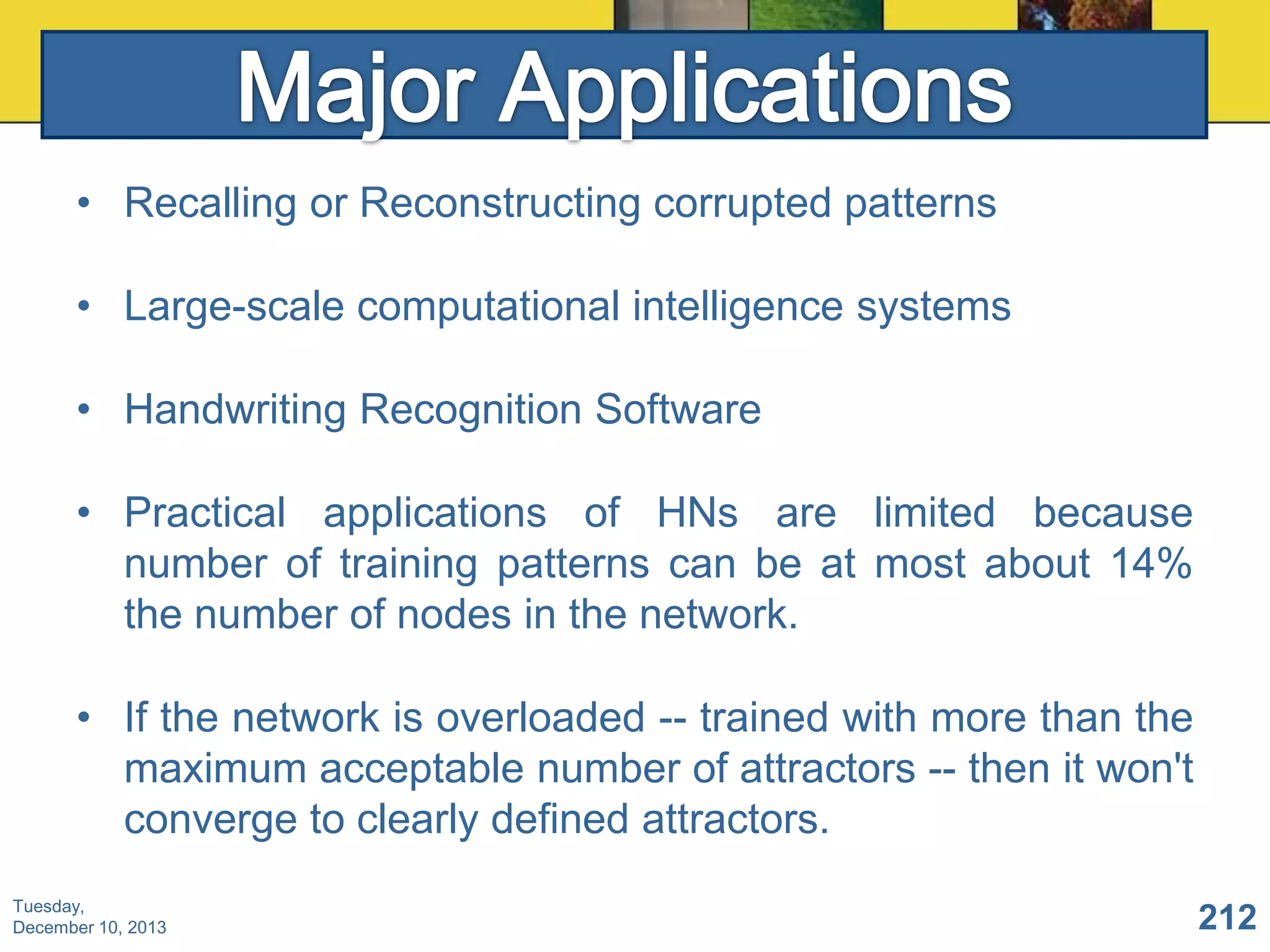 • Recalling or Reconstructing corrupted patterns
• Large-scale computational intelligence systems
• Handwriting Recognition Software
• Practical applications of HNs are limited because
number of training patterns can be at most about 14%
the number of nodes in the network.
• If the network is overloaded -- trained with more than the
maximum acceptable number of attractors -- then it won't
converge to clearly defined attractors.
Tuesday,
December 10, 2013

212

 