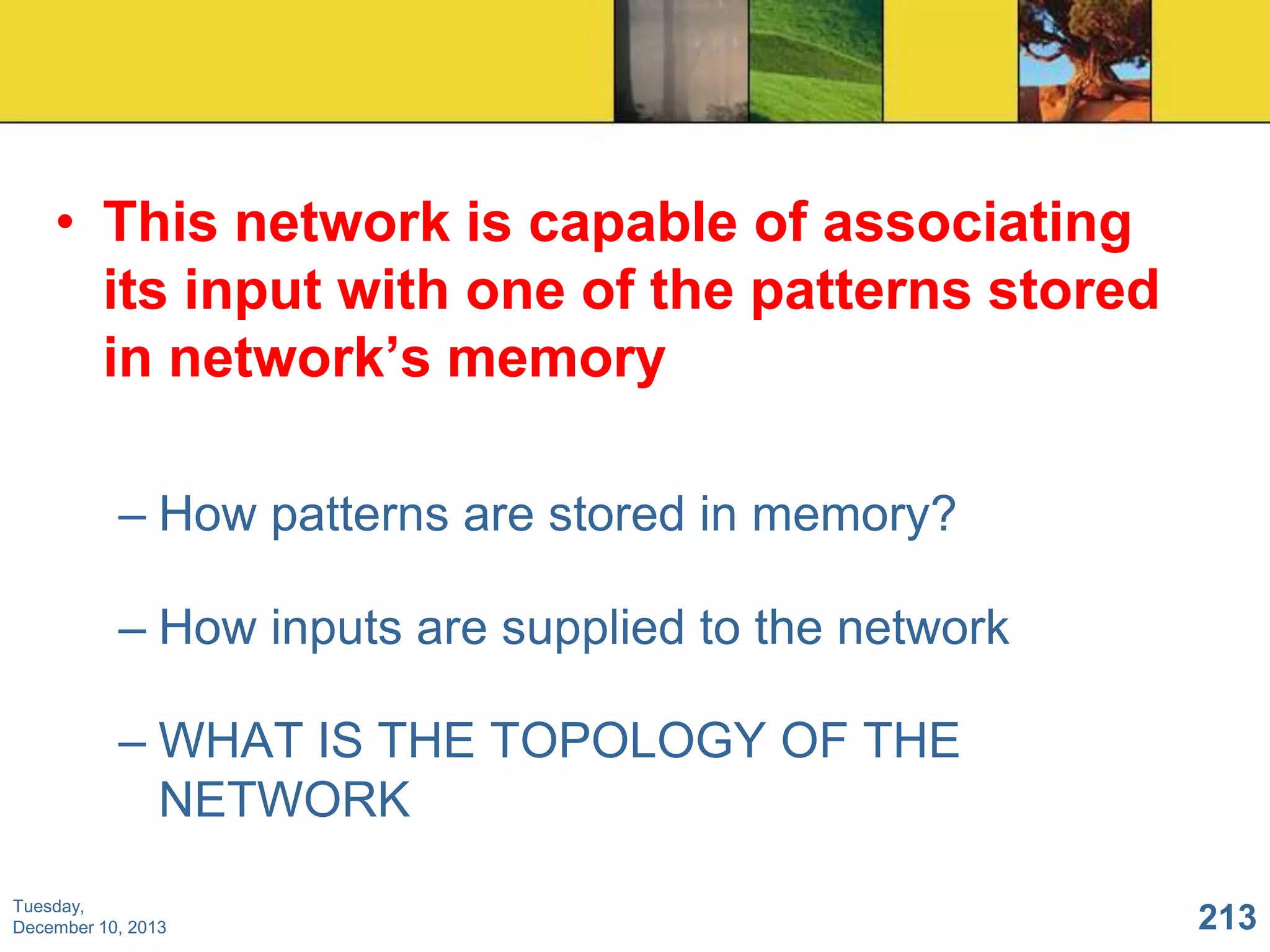 • This network is capable of associating
its input with one of the patterns stored
in network‟s memory
– How patterns are stored in memory?
– How inputs are supplied to the network
– WHAT IS THE TOPOLOGY OF THE
NETWORK
Tuesday,
December 10, 2013

213

 