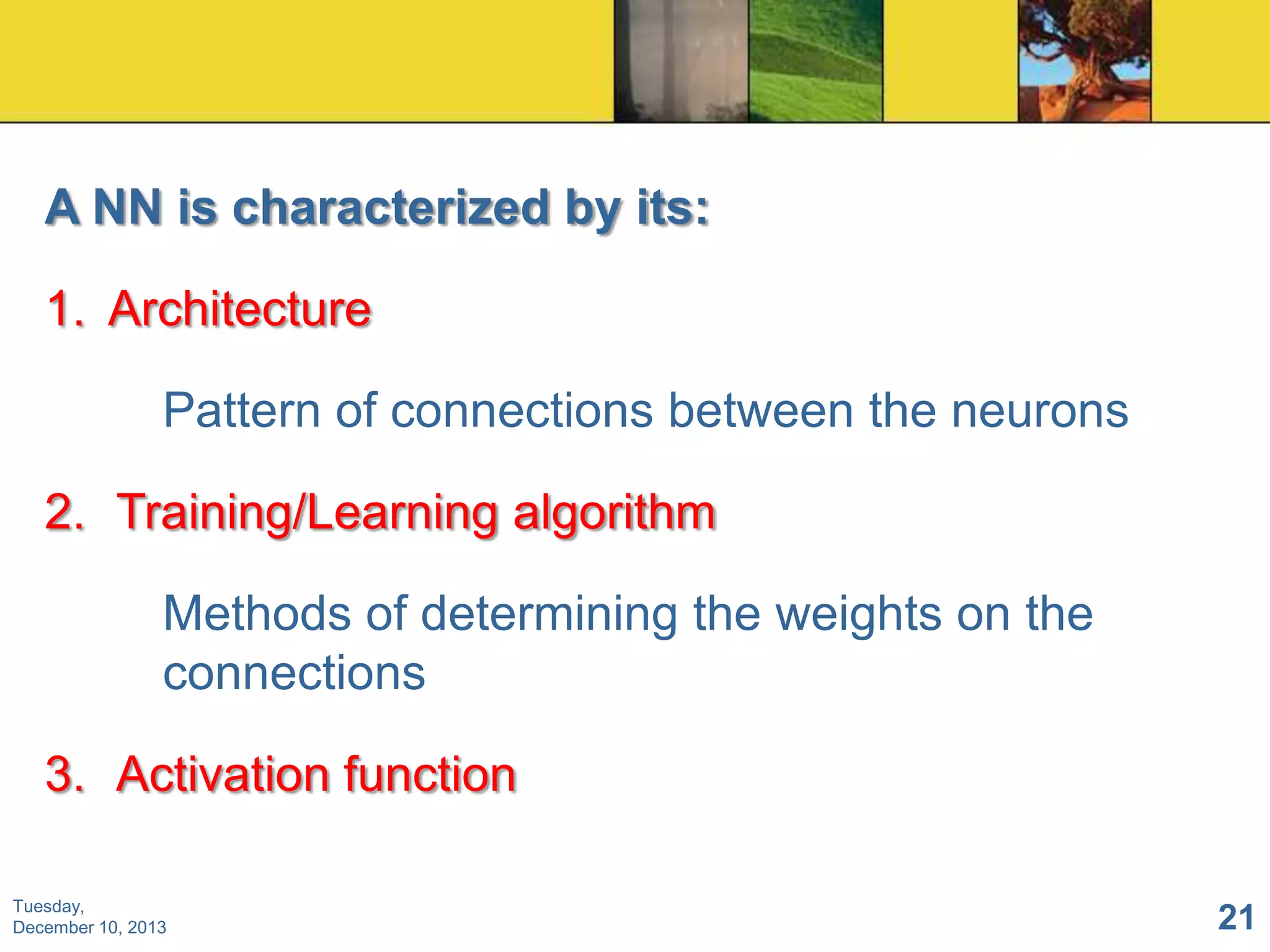 A NN is characterized by its:

1. Architecture
Pattern of connections between the neurons
2. Training/Learning algorithm
Methods of determining the weights on the
connections

3. Activation function
Tuesday,
December 10, 2013

21

 