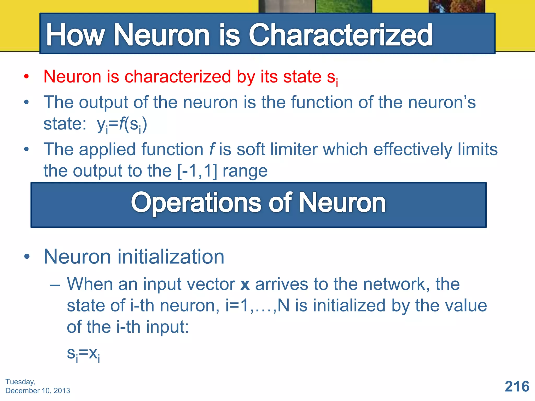 • Neuron is characterized by its state si
• The output of the neuron is the function of the neuron’s
state: yi=f(si)
• The applied function f is soft limiter which effectively limits
the output to the [-1,1] range

• Neuron initialization
– When an input vector x arrives to the network, the
state of i-th neuron, i=1,…,N is initialized by the value
of the i-th input:
si=xi
Tuesday,
December 10, 2013

216

 