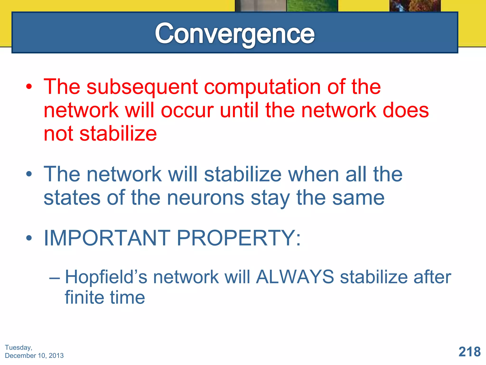 • The subsequent computation of the
network will occur until the network does
not stabilize
• The network will stabilize when all the
states of the neurons stay the same
• IMPORTANT PROPERTY:
– Hopfield’s network will ALWAYS stabilize after
finite time
Tuesday,
December 10, 2013

218

 