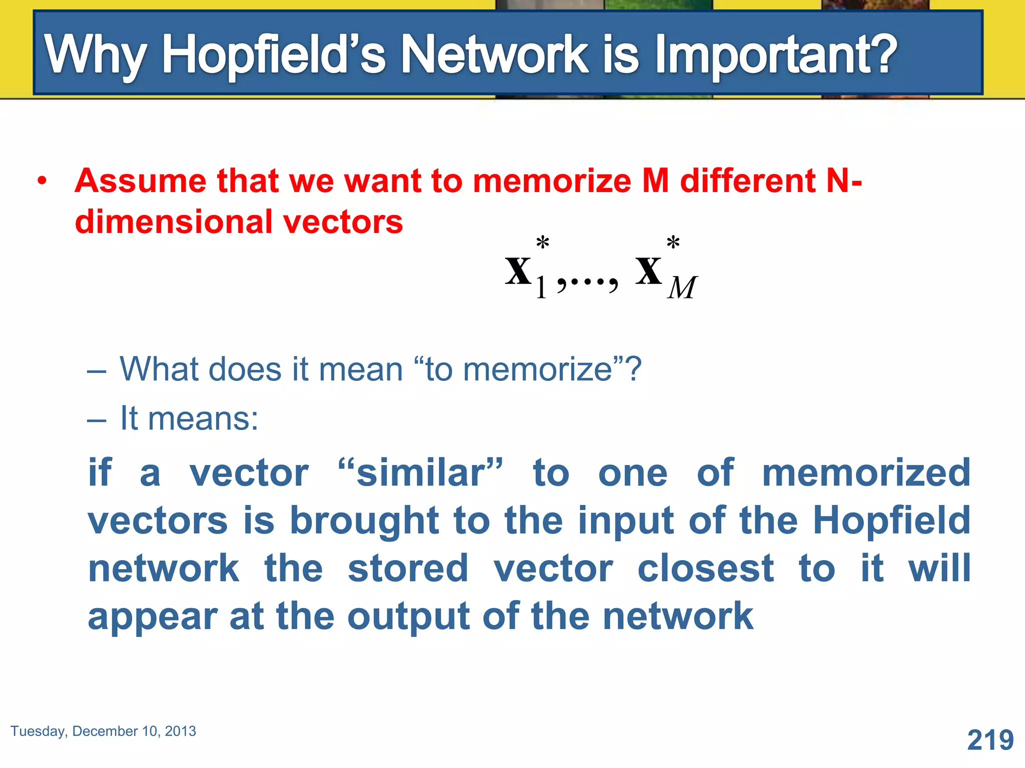 • Assume that we want to memorize M different Ndimensional vectors
*
*
1
M

x ,..., x

– What does it mean “to memorize”?
– It means:

if a vector “similar” to one of memorized
vectors is brought to the input of the Hopfield
network the stored vector closest to it will
appear at the output of the network
Tuesday, December 10, 2013

219

 