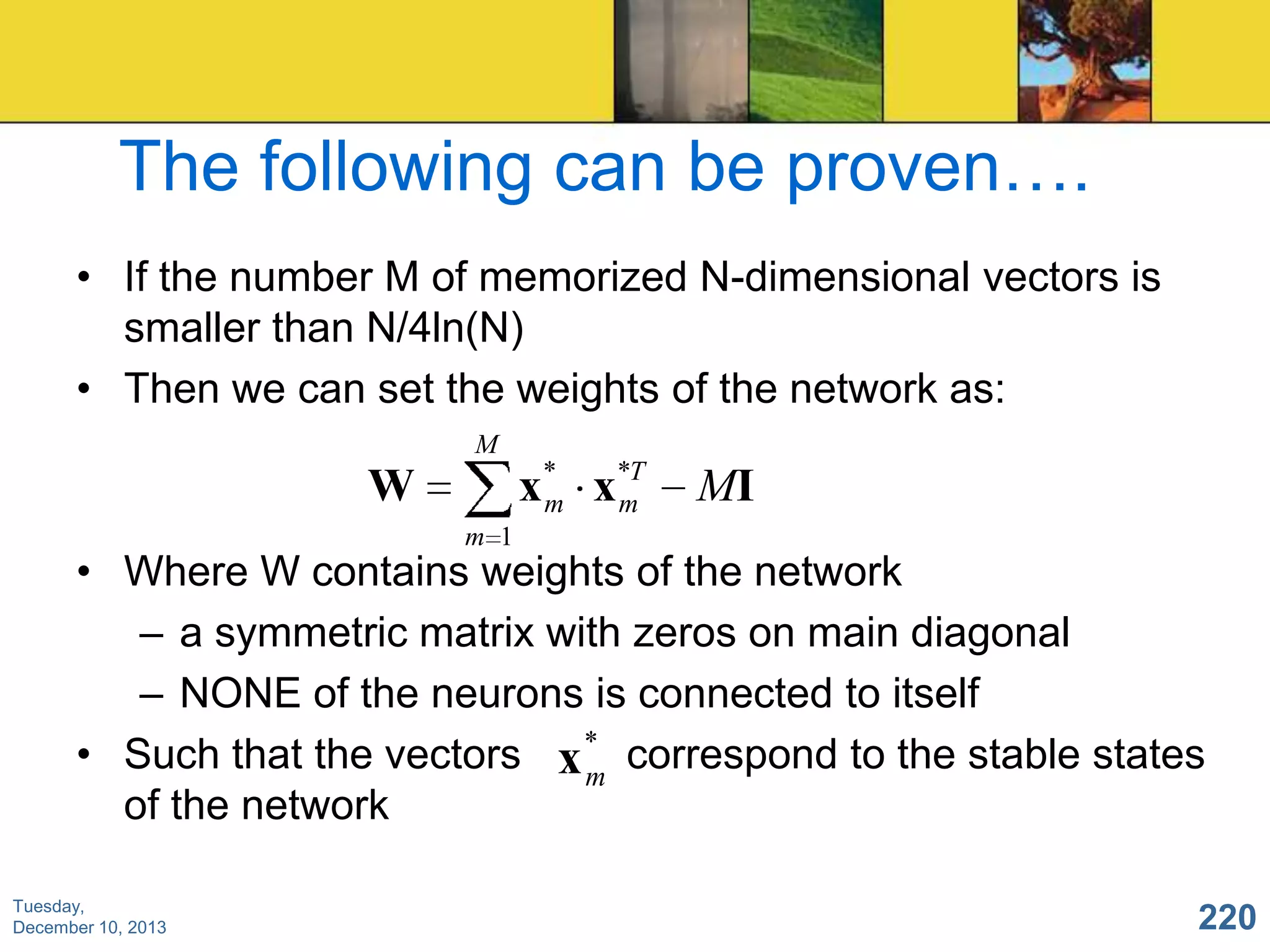 The following can be proven….
• If the number M of memorized N-dimensional vectors is
smaller than N/4ln(N)
• Then we can set the weights of the network as:
M

x* x*T
m
m

W

MI

m 1

• Where W contains weights of the network
– a symmetric matrix with zeros on main diagonal
– NONE of the neurons is connected to itself
• Such that the vectors x * correspond to the stable states
m
of the network
Tuesday,
December 10, 2013

220

 