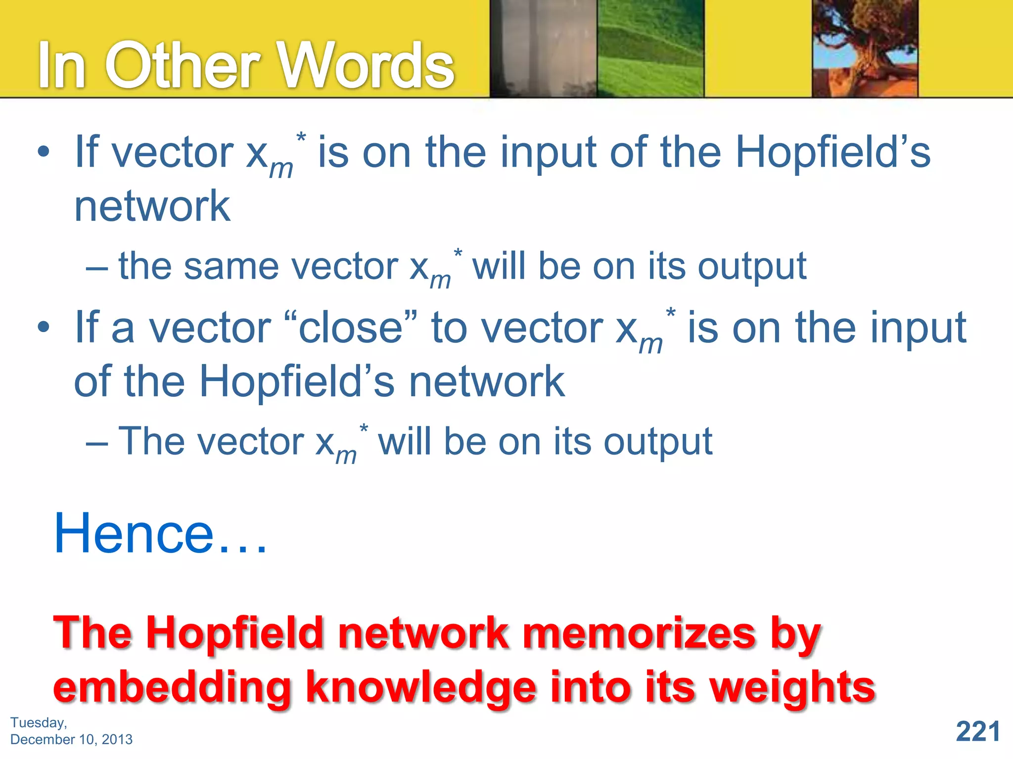 • If vector xm* is on the input of the Hopfield’s
network
– the same vector xm* will be on its output

• If a vector “close” to vector xm* is on the input
of the Hopfield’s network
– The vector xm* will be on its output

Hence…
The Hopfield network memorizes by
embedding knowledge into its weights
Tuesday,
December 10, 2013

221

 