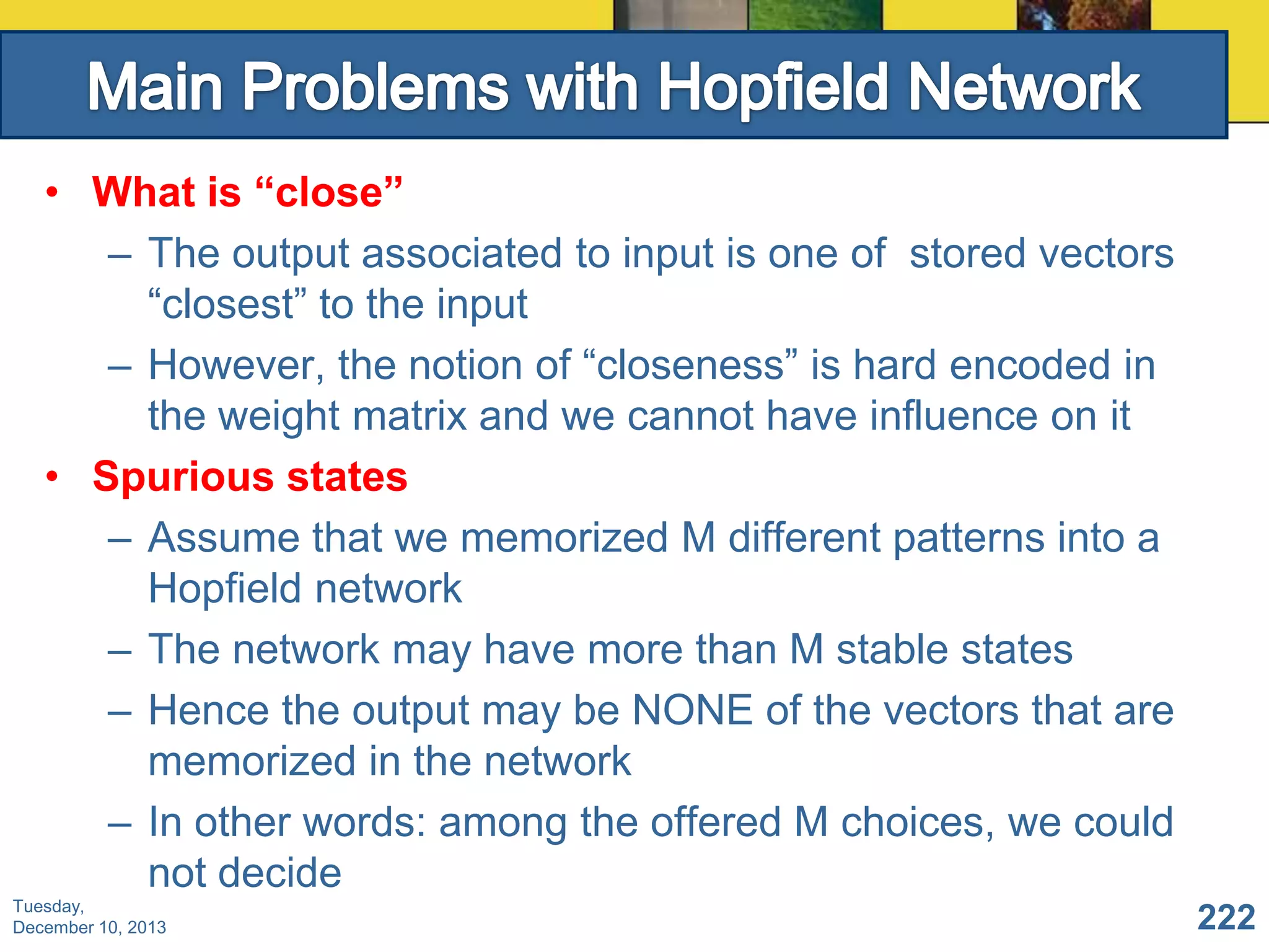 • What is “close”
– The output associated to input is one of stored vectors
“closest” to the input
– However, the notion of “closeness” is hard encoded in
the weight matrix and we cannot have influence on it
• Spurious states
– Assume that we memorized M different patterns into a
Hopfield network
– The network may have more than M stable states
– Hence the output may be NONE of the vectors that are
memorized in the network
– In other words: among the offered M choices, we could
not decide
Tuesday,
December 10, 2013

222

 