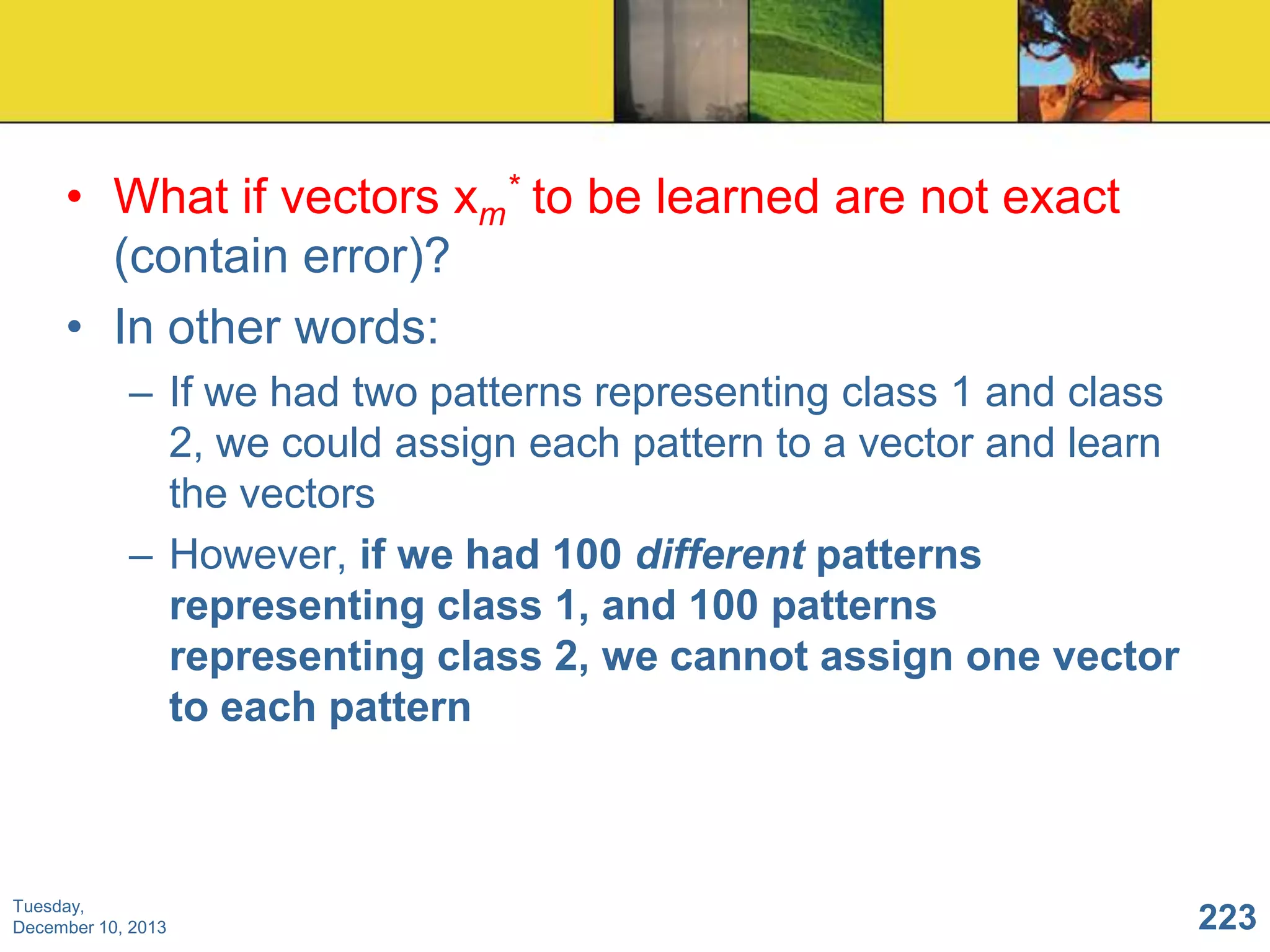• What if vectors xm* to be learned are not exact
(contain error)?
• In other words:
– If we had two patterns representing class 1 and class
2, we could assign each pattern to a vector and learn
the vectors
– However, if we had 100 different patterns
representing class 1, and 100 patterns
representing class 2, we cannot assign one vector
to each pattern

Tuesday,
December 10, 2013

223

 