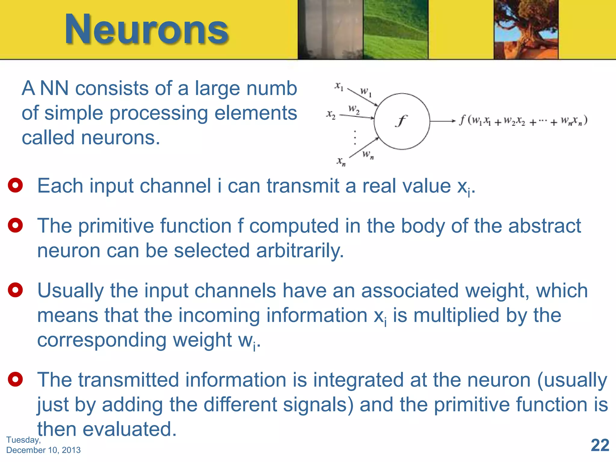 Neurons
A NN consists of a large number
of simple processing elements
called neurons.
 Each input channel i can transmit a real value xi.
 The primitive function f computed in the body of the abstract
neuron can be selected arbitrarily.
 Usually the input channels have an associated weight, which
means that the incoming information xi is multiplied by the
corresponding weight wi.
 The transmitted information is integrated at the neuron (usually
just by adding the different signals) and the primitive function is
then evaluated.
Tuesday,
December 10, 2013

22

 