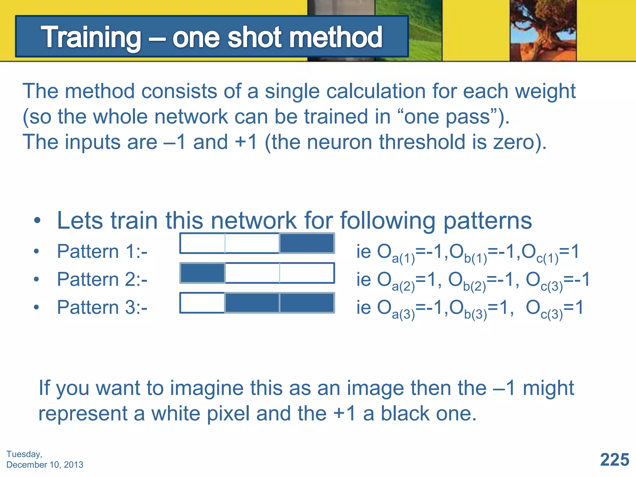 The method consists of a single calculation for each weight
(so the whole network can be trained in “one pass”).
The inputs are –1 and +1 (the neuron threshold is zero).

• Lets train this network for following patterns
• Pattern 1:• Pattern 2:• Pattern 3:-

ie Oa(1)=-1,Ob(1)=-1,Oc(1)=1
ie Oa(2)=1, Ob(2)=-1, Oc(3)=-1
ie Oa(3)=-1,Ob(3)=1, Oc(3)=1

If you want to imagine this as an image then the –1 might
represent a white pixel and the +1 a black one.
Tuesday,
December 10, 2013

225

 