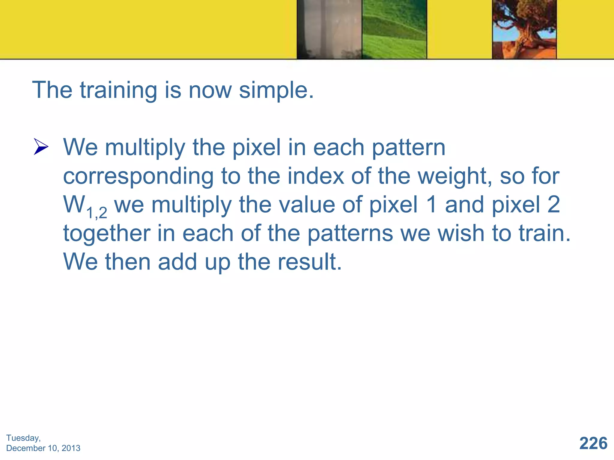 The training is now simple.
 We multiply the pixel in each pattern
corresponding to the index of the weight, so for
W1,2 we multiply the value of pixel 1 and pixel 2
together in each of the patterns we wish to train.
We then add up the result.

Tuesday,
December 10, 2013

226

 