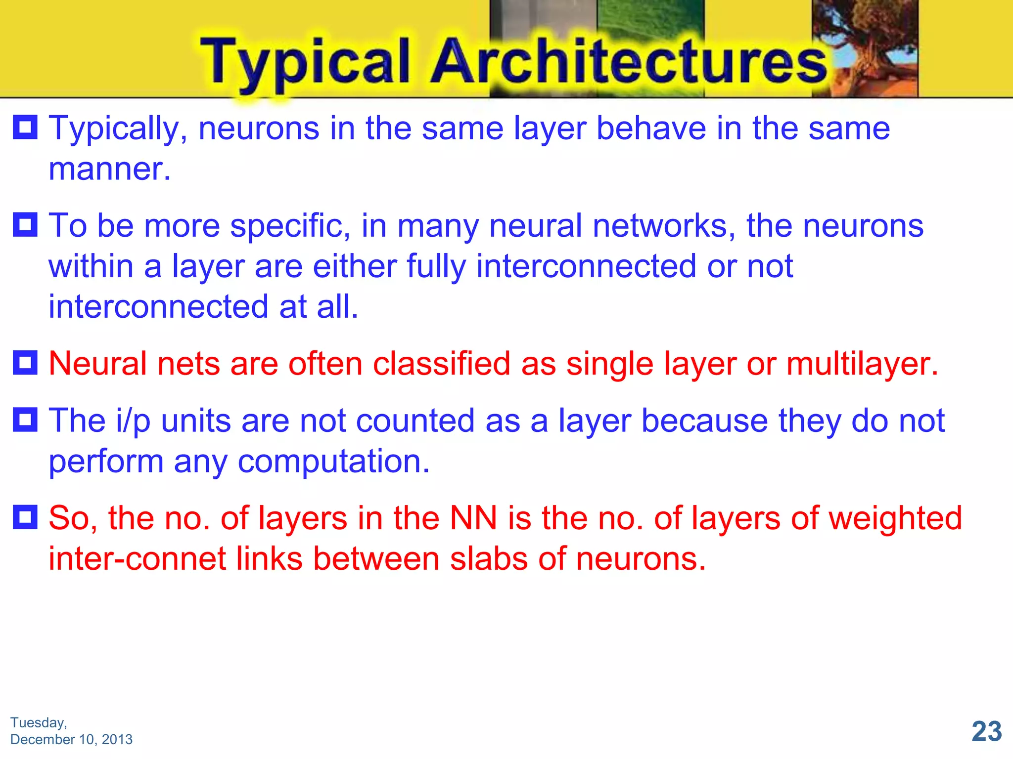  Typically, neurons in the same layer behave in the same
manner.
 To be more specific, in many neural networks, the neurons
within a layer are either fully interconnected or not
interconnected at all.
 Neural nets are often classified as single layer or multilayer.
 The i/p units are not counted as a layer because they do not
perform any computation.
 So, the no. of layers in the NN is the no. of layers of weighted
inter-connet links between slabs of neurons.

Tuesday,
December 10, 2013

23

 