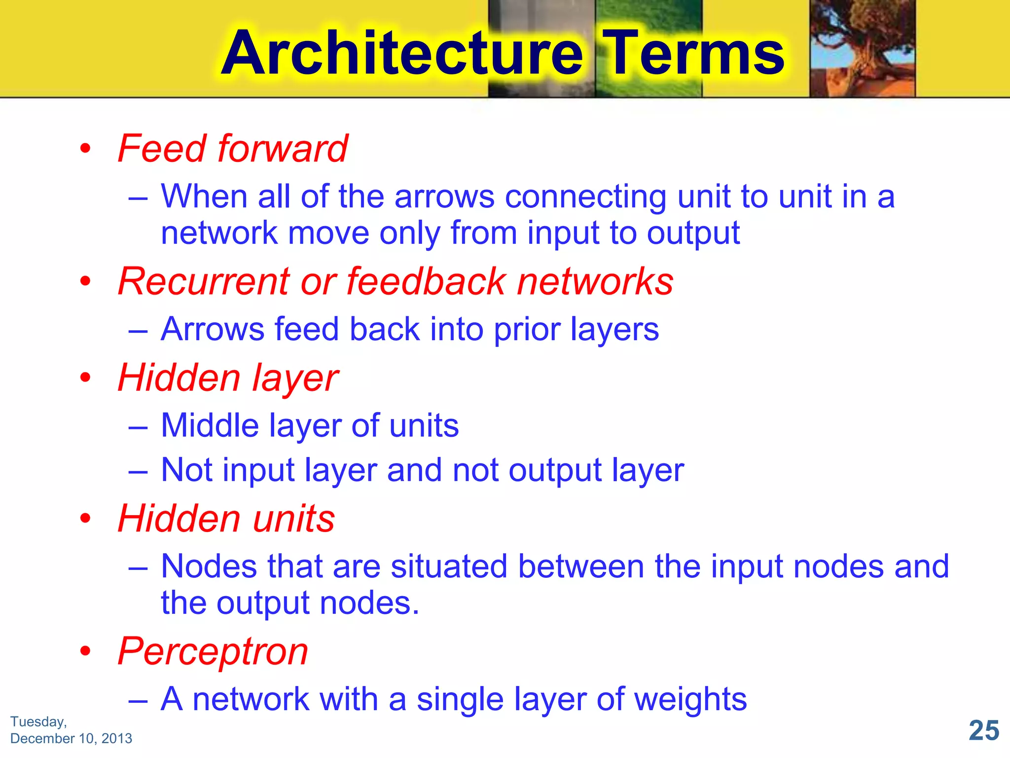 Architecture Terms
• Feed forward
– When all of the arrows connecting unit to unit in a
network move only from input to output

• Recurrent or feedback networks
– Arrows feed back into prior layers

• Hidden layer
– Middle layer of units
– Not input layer and not output layer

• Hidden units
– Nodes that are situated between the input nodes and
the output nodes.

• Perceptron
– A network with a single layer of weights

Tuesday,
December 10, 2013

25

 
