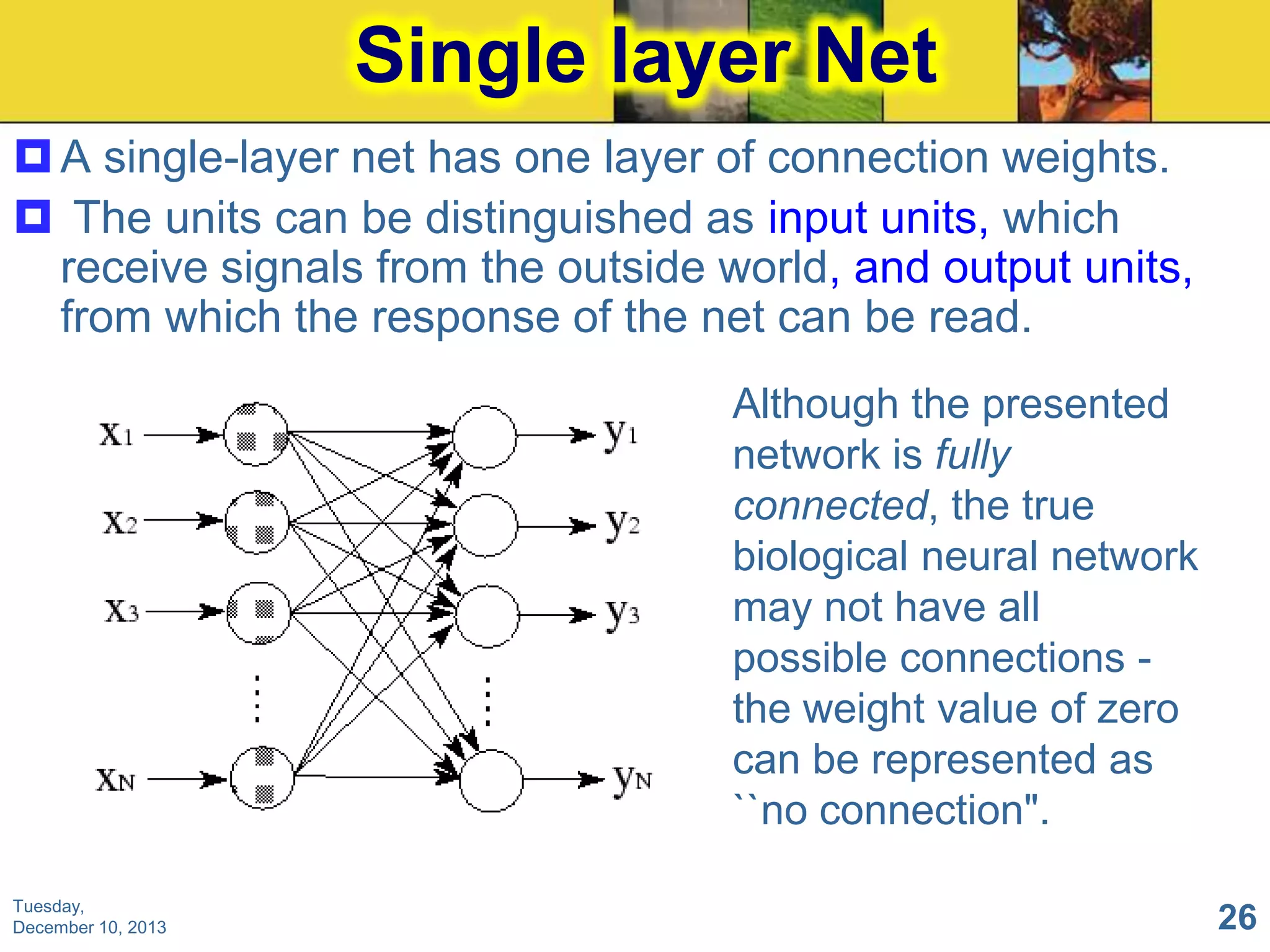Single layer Net
 A single-layer net has one layer of connection weights.
 The units can be distinguished as input units, which
receive signals from the outside world, and output units,
from which the response of the net can be read.
Although the presented
network is fully
connected, the true
biological neural network
may not have all
possible connections the weight value of zero
can be represented as
``no connection".
Tuesday,
December 10, 2013

26

 