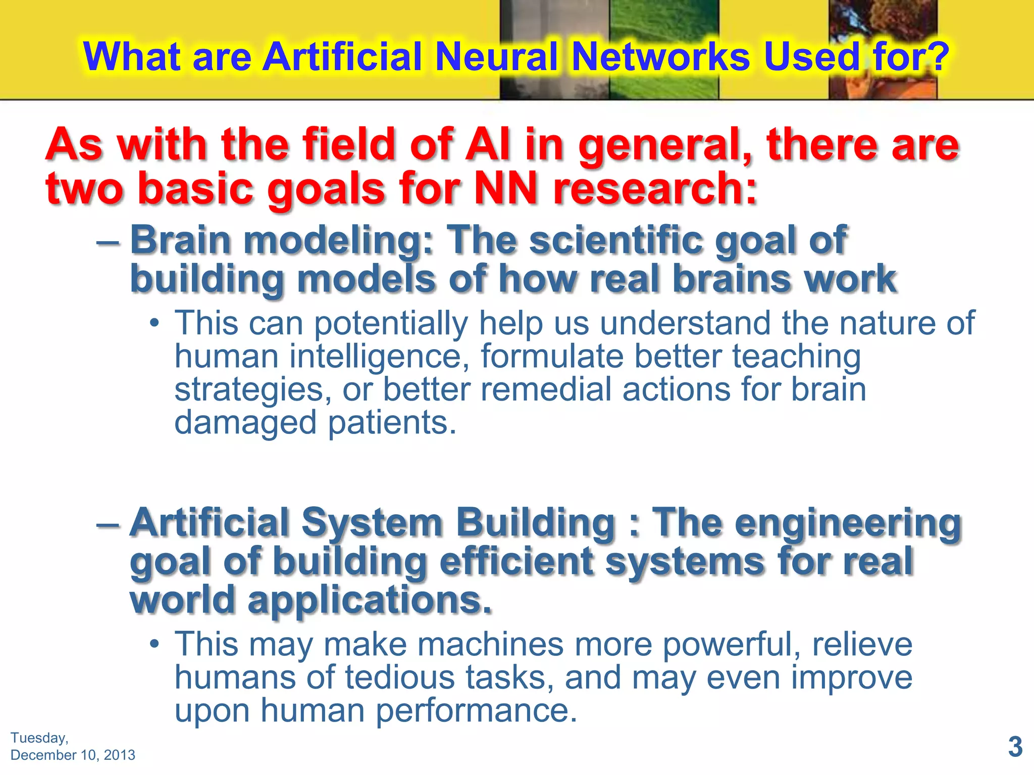 What are Artificial Neural Networks Used for?

As with the field of AI in general, there are
two basic goals for NN research:
– Brain modeling: The scientific goal of
building models of how real brains work
• This can potentially help us understand the nature of
human intelligence, formulate better teaching
strategies, or better remedial actions for brain
damaged patients.

– Artificial System Building : The engineering
goal of building efficient systems for real
world applications.
• This may make machines more powerful, relieve
humans of tedious tasks, and may even improve
upon human performance.
Tuesday,
December 10, 2013

3

 