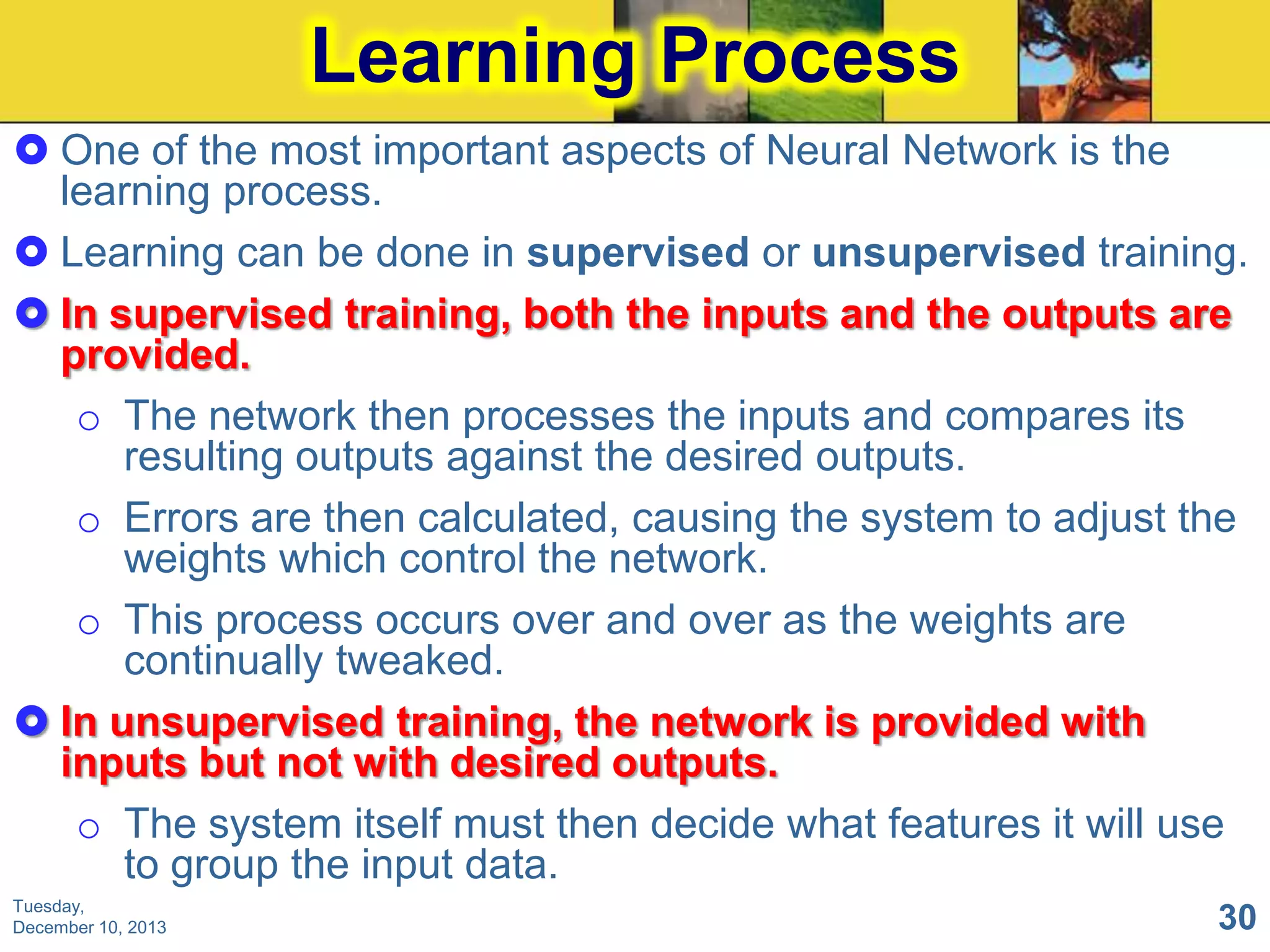 Learning Process
 One of the most important aspects of Neural Network is the
learning process.
 Learning can be done in supervised or unsupervised training.
 In supervised training, both the inputs and the outputs are
provided.
o The network then processes the inputs and compares its
resulting outputs against the desired outputs.
o Errors are then calculated, causing the system to adjust the
weights which control the network.
o This process occurs over and over as the weights are
continually tweaked.
 In unsupervised training, the network is provided with
inputs but not with desired outputs.
o The system itself must then decide what features it will use
to group the input data.
Tuesday,
December 10, 2013

30

 