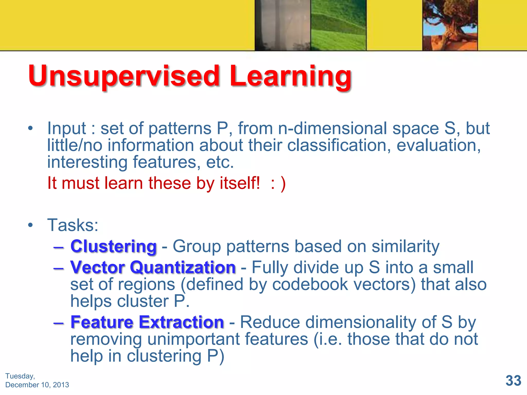 Unsupervised Learning
• Input : set of patterns P, from n-dimensional space S, but
little/no information about their classification, evaluation,
interesting features, etc.
It must learn these by itself! : )
• Tasks:
– Clustering - Group patterns based on similarity
– Vector Quantization - Fully divide up S into a small
set of regions (defined by codebook vectors) that also
helps cluster P.
– Feature Extraction - Reduce dimensionality of S by
removing unimportant features (i.e. those that do not
help in clustering P)
Tuesday,
December 10, 2013

33

 