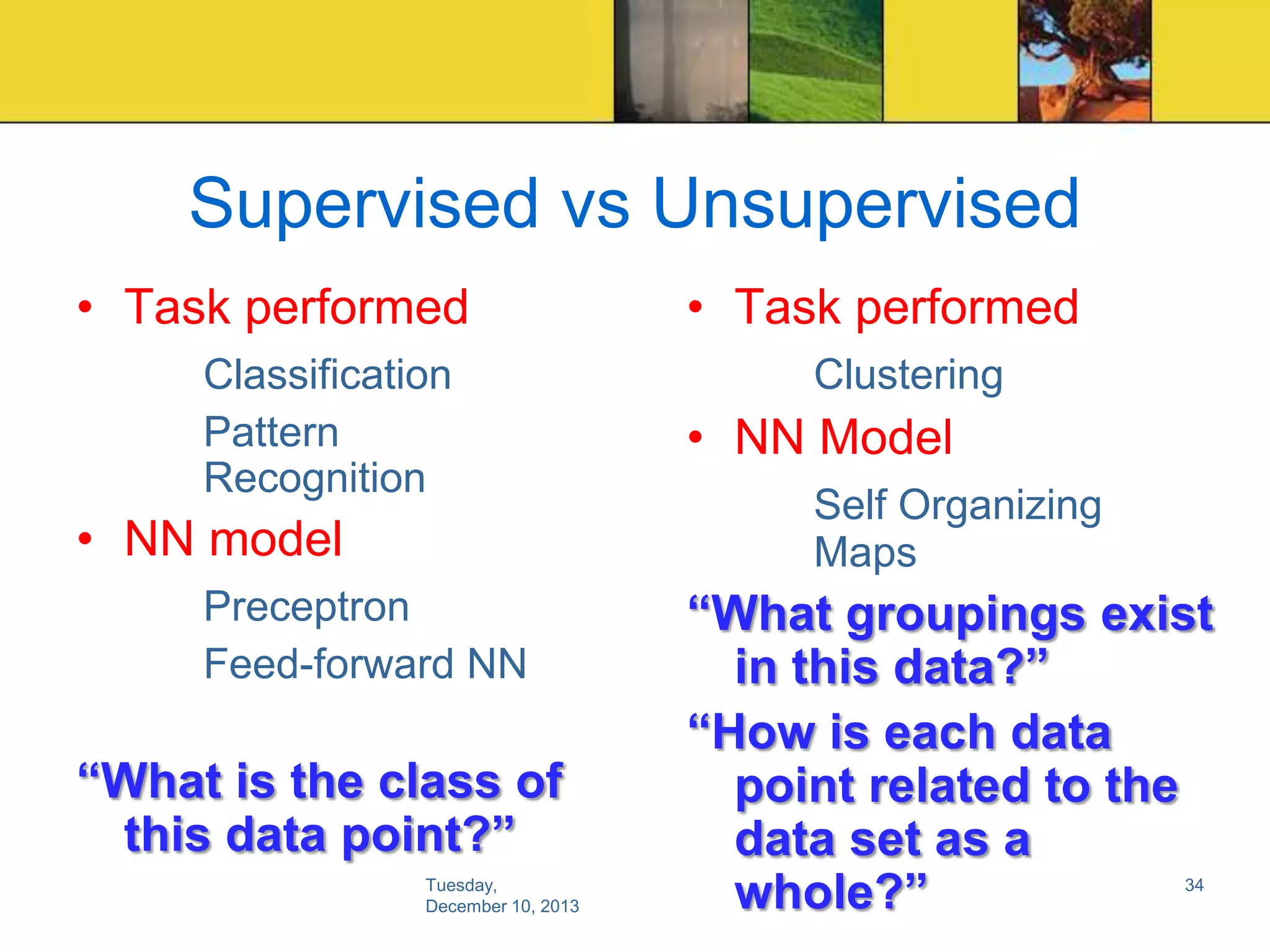 Supervised vs Unsupervised
• Task performed
Classification
Pattern
Recognition

• NN model
Preceptron
Feed-forward NN

“What is the class of
this data point?”
Tuesday,
December 10, 2013

• Task performed
Clustering

• NN Model
Self Organizing
Maps

“What groupings exist
in this data?”
“How is each data
point related to the
data set as a
whole?”
34

 