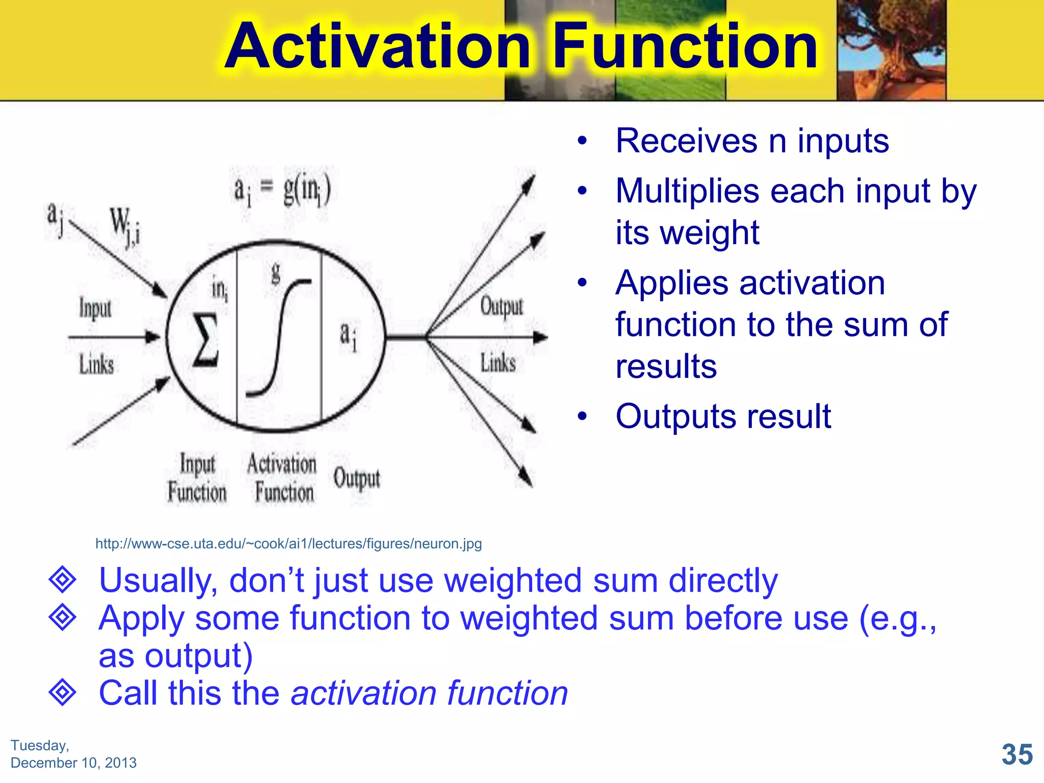 Activation Function
• Receives n inputs
• Multiplies each input by
its weight
• Applies activation
function to the sum of
results
• Outputs result

http://www-cse.uta.edu/~cook/ai1/lectures/figures/neuron.jpg

 Usually, don’t just use weighted sum directly
 Apply some function to weighted sum before use (e.g.,
as output)
 Call this the activation function
Tuesday,
December 10, 2013

35

 