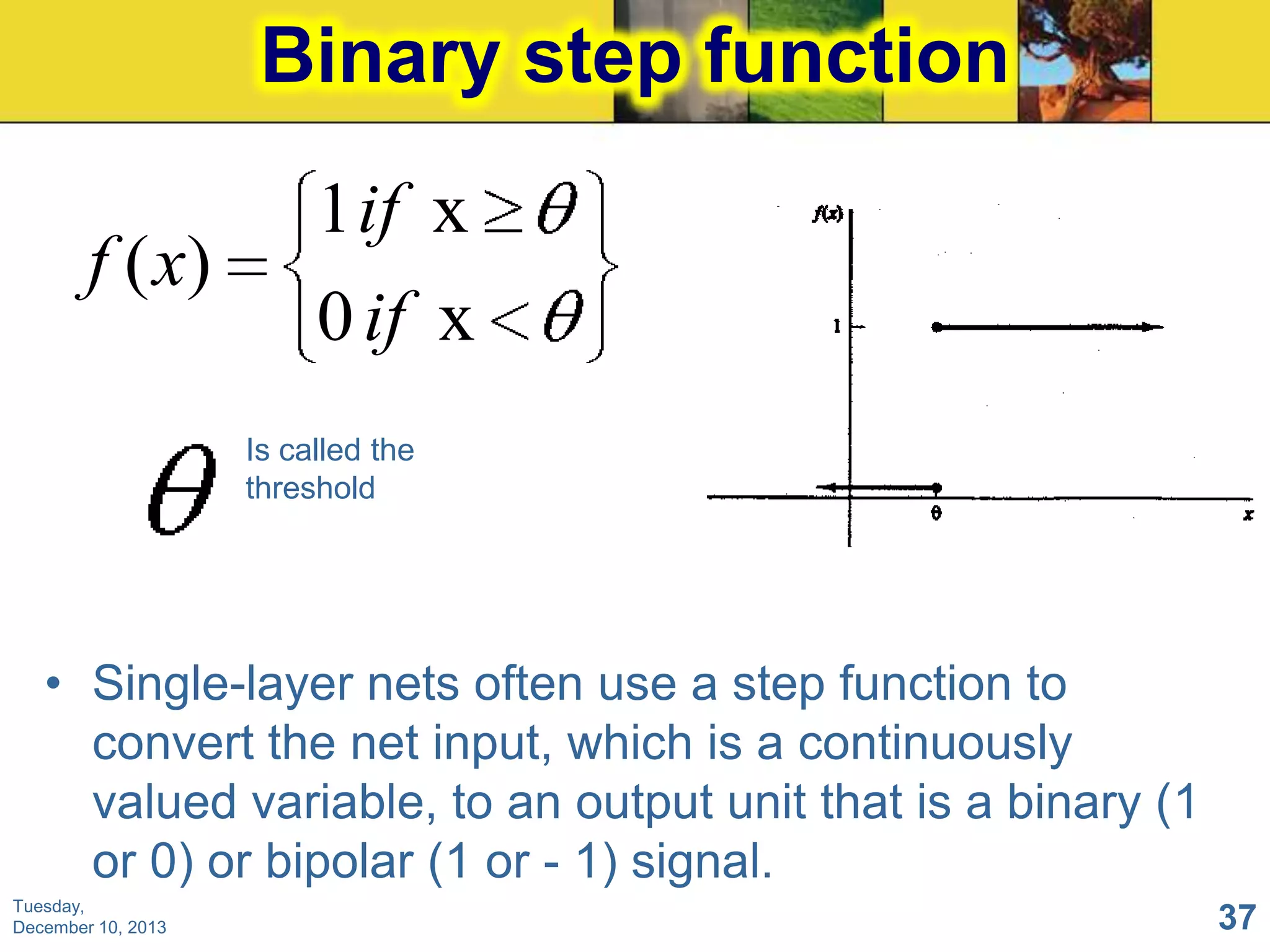Binary step function
f ( x)

1 if x
0 if x
Is called the
threshold

• Single-layer nets often use a step function to
convert the net input, which is a continuously
valued variable, to an output unit that is a binary (1
or 0) or bipolar (1 or - 1) signal.
Tuesday,
December 10, 2013

37

 