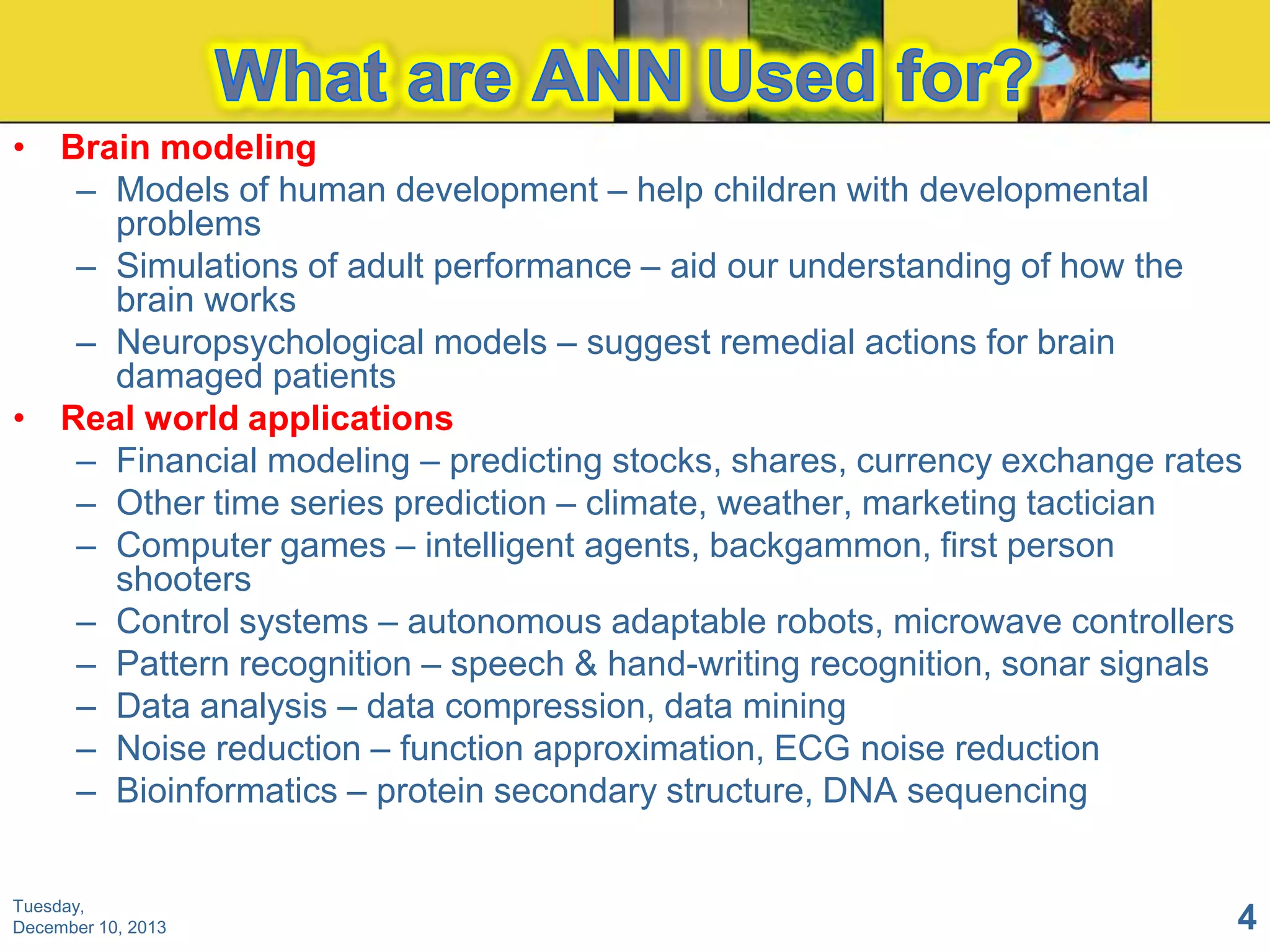 • Brain modeling
– Models of human development – help children with developmental
problems
– Simulations of adult performance – aid our understanding of how the
brain works
– Neuropsychological models – suggest remedial actions for brain
damaged patients
• Real world applications
– Financial modeling – predicting stocks, shares, currency exchange rates
– Other time series prediction – climate, weather, marketing tactician
– Computer games – intelligent agents, backgammon, first person
shooters
– Control systems – autonomous adaptable robots, microwave controllers
– Pattern recognition – speech & hand-writing recognition, sonar signals
– Data analysis – data compression, data mining
– Noise reduction – function approximation, ECG noise reduction
– Bioinformatics – protein secondary structure, DNA sequencing

Tuesday,
December 10, 2013

4

 