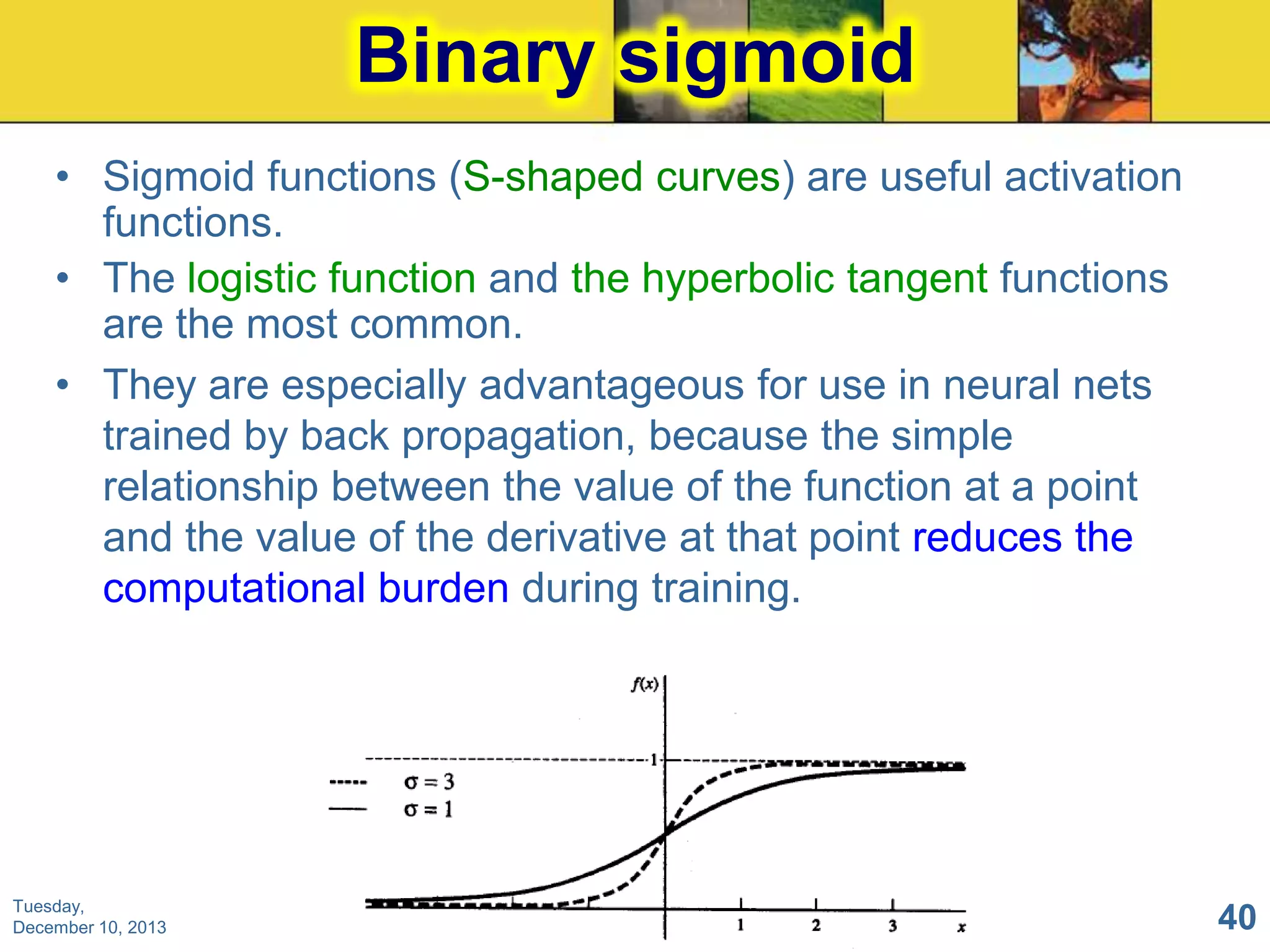 Binary sigmoid
• Sigmoid functions (S-shaped curves) are useful activation
functions.
• The logistic function and the hyperbolic tangent functions
are the most common.
• They are especially advantageous for use in neural nets
trained by back propagation, because the simple
relationship between the value of the function at a point
and the value of the derivative at that point reduces the
computational burden during training.

Tuesday,
December 10, 2013

40

 