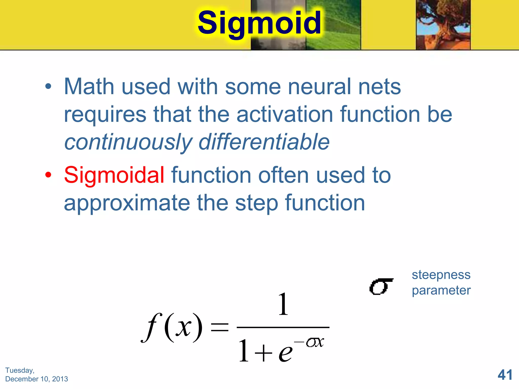 Sigmoid
• Math used with some neural nets
requires that the activation function be
continuously differentiable
• Sigmoidal function often used to
approximate the step function

Tuesday,
December 10, 2013

1
f ( x)
1 e

steepness
parameter

x
41

 