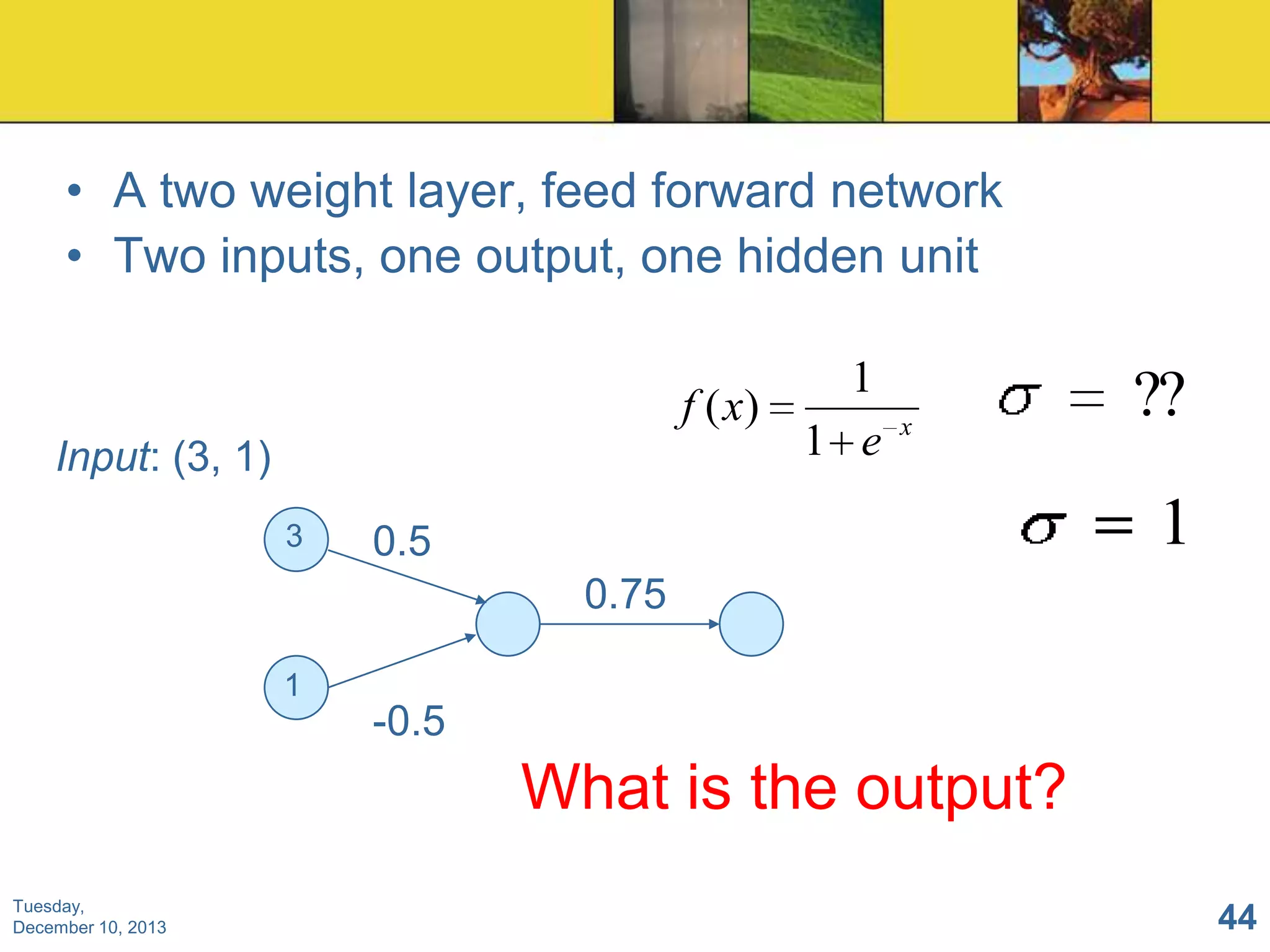 • A two weight layer, feed forward network
• Two inputs, one output, one hidden unit
1
f ( x)
1 e

Input: (3, 1)
3

x

??

1

0.5
0.75

1

-0.5

What is the output?
Tuesday,
December 10, 2013

44

 