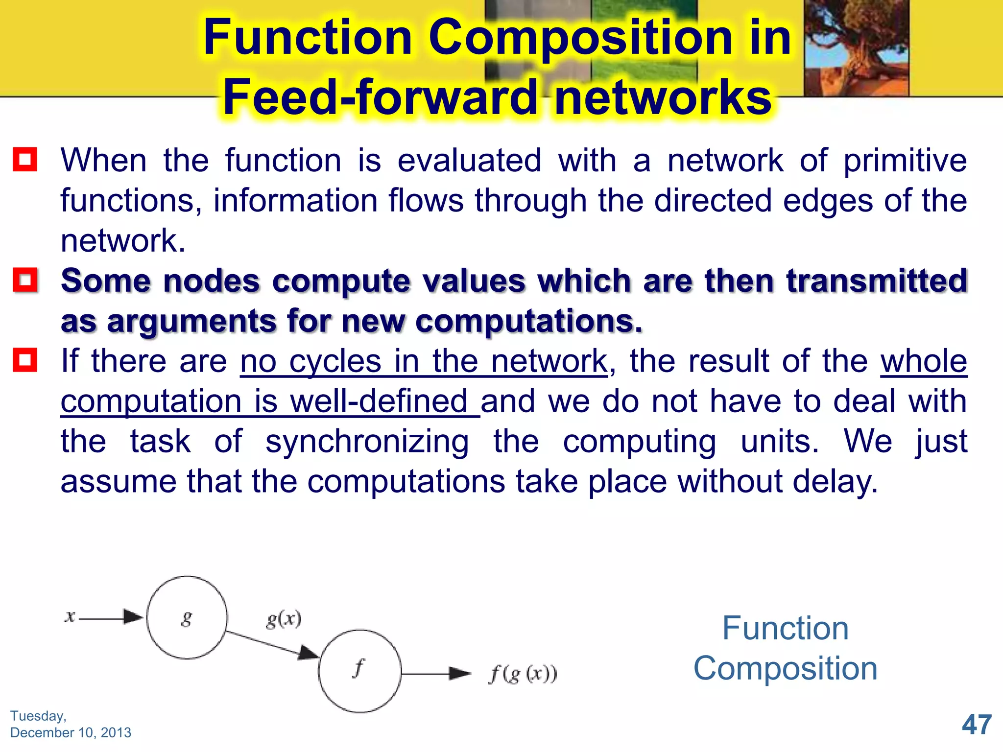 Function Composition in
Feed-forward networks
 When the function is evaluated with a network of primitive
functions, information flows through the directed edges of the
network.
 Some nodes compute values which are then transmitted
as arguments for new computations.
 If there are no cycles in the network, the result of the whole
computation is well-defined and we do not have to deal with
the task of synchronizing the computing units. We just
assume that the computations take place without delay.

Function
Composition
Tuesday,
December 10, 2013

47

 