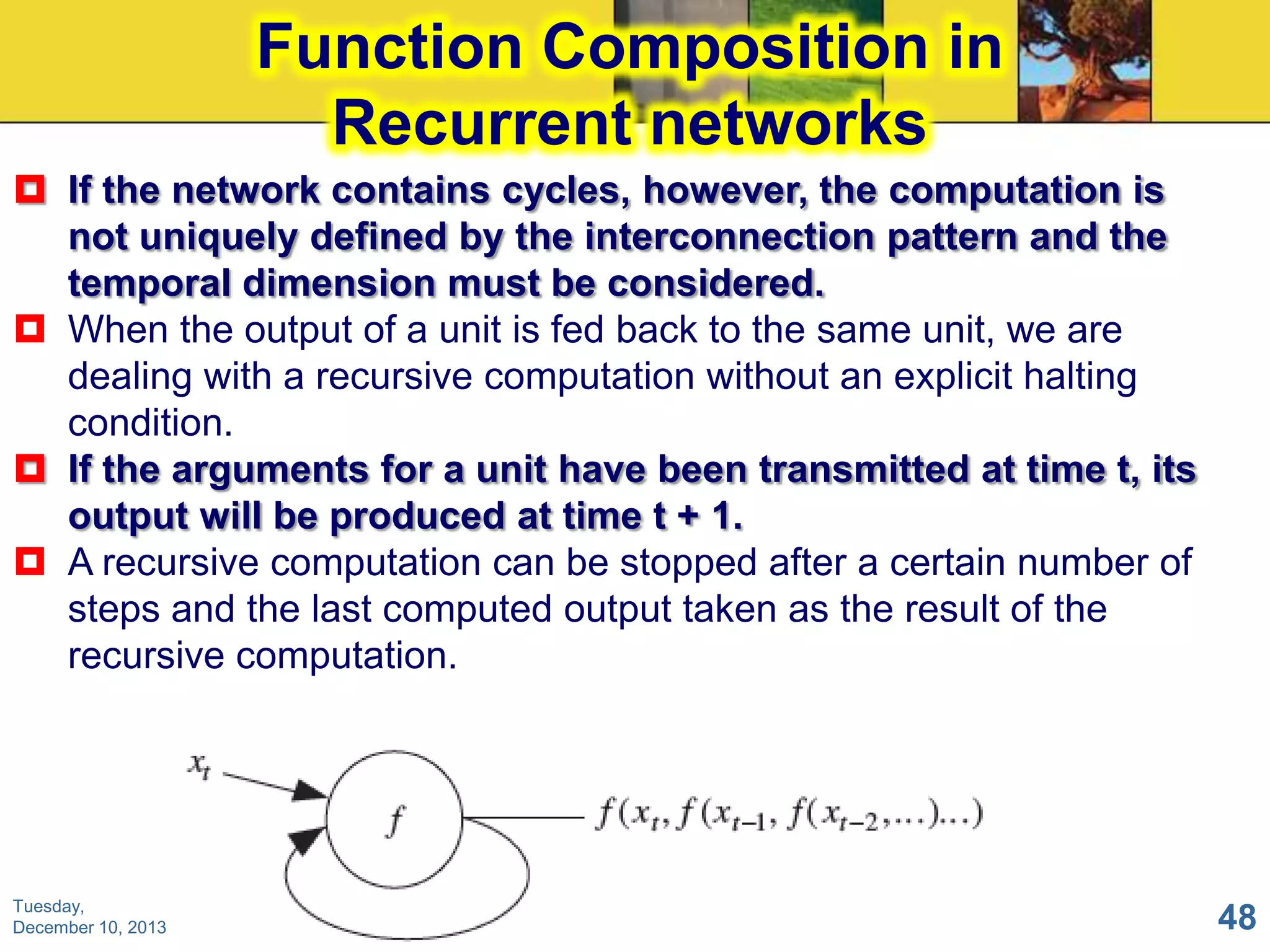 Function Composition in
Recurrent networks
 If the network contains cycles, however, the computation is
not uniquely defined by the interconnection pattern and the
temporal dimension must be considered.
 When the output of a unit is fed back to the same unit, we are
dealing with a recursive computation without an explicit halting
condition.
 If the arguments for a unit have been transmitted at time t, its
output will be produced at time t + 1.
 A recursive computation can be stopped after a certain number of
steps and the last computed output taken as the result of the
recursive computation.

Tuesday,
December 10, 2013

48

 