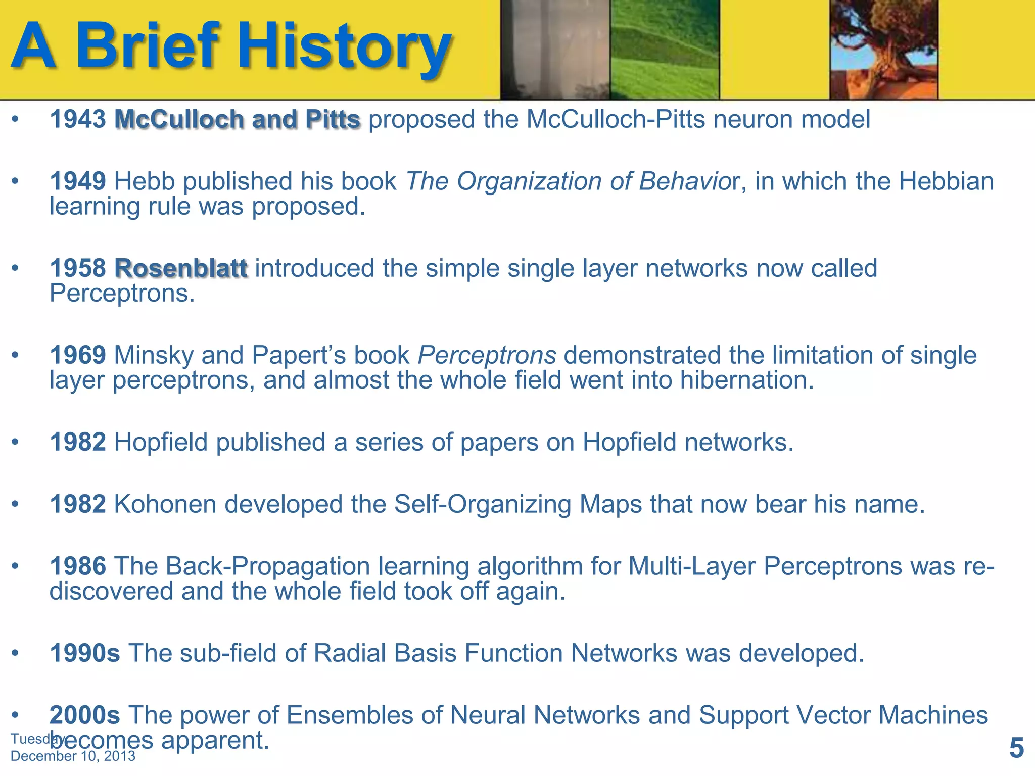 A Brief History
•

1943 McCulloch and Pitts proposed the McCulloch-Pitts neuron model

•

1949 Hebb published his book The Organization of Behavior, in which the Hebbian
learning rule was proposed.

•

1958 Rosenblatt introduced the simple single layer networks now called
Perceptrons.

•

1969 Minsky and Papert’s book Perceptrons demonstrated the limitation of single
layer perceptrons, and almost the whole field went into hibernation.

•

1982 Hopfield published a series of papers on Hopfield networks.

•

1982 Kohonen developed the Self-Organizing Maps that now bear his name.

•

1986 The Back-Propagation learning algorithm for Multi-Layer Perceptrons was rediscovered and the whole field took off again.

•

1990s The sub-field of Radial Basis Function Networks was developed.

•

2000s The power of Ensembles of Neural Networks and Support Vector Machines
Tuesday,
becomes apparent.
5
December 10, 2013

 