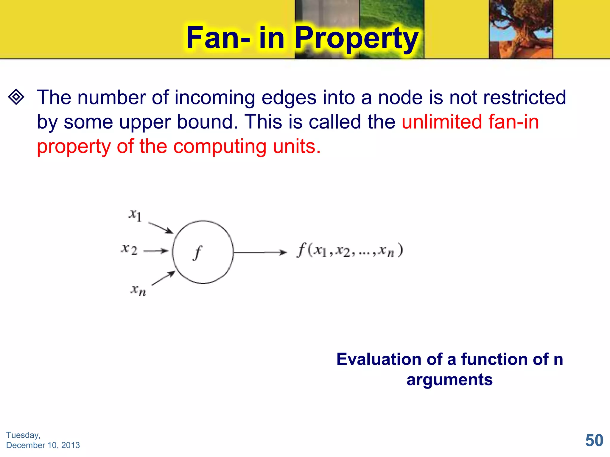Fan- in Property
 The number of incoming edges into a node is not restricted
by some upper bound. This is called the unlimited fan-in
property of the computing units.

Evaluation of a function of n
arguments

Tuesday,
December 10, 2013

50

 