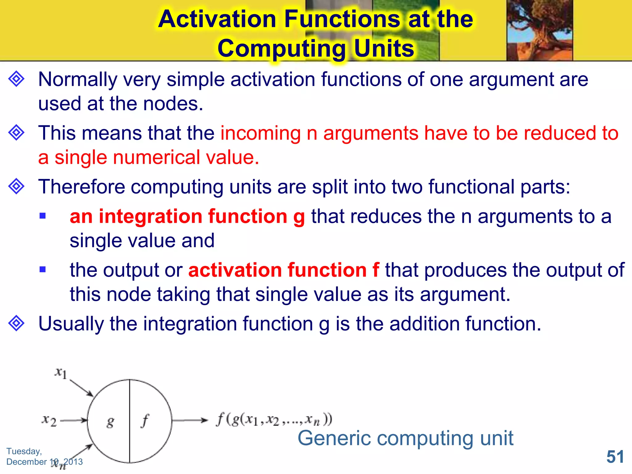 Activation Functions at the
Computing Units
 Normally very simple activation functions of one argument are
used at the nodes.
 This means that the incoming n arguments have to be reduced to
a single numerical value.
 Therefore computing units are split into two functional parts:
 an integration function g that reduces the n arguments to a
single value and
 the output or activation function f that produces the output of
this node taking that single value as its argument.
 Usually the integration function g is the addition function.

Tuesday,
December 10, 2013

Generic computing unit
51

 