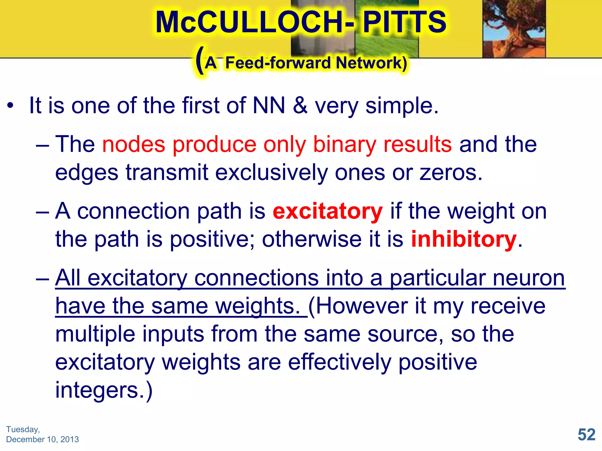 McCULLOCH- PITTS
(A Feed-forward Network)
• It is one of the first of NN & very simple.
– The nodes produce only binary results and the
edges transmit exclusively ones or zeros.
– A connection path is excitatory if the weight on
the path is positive; otherwise it is inhibitory.
– All excitatory connections into a particular neuron
have the same weights. (However it my receive
multiple inputs from the same source, so the
excitatory weights are effectively positive
integers.)
Tuesday,
December 10, 2013

52

 