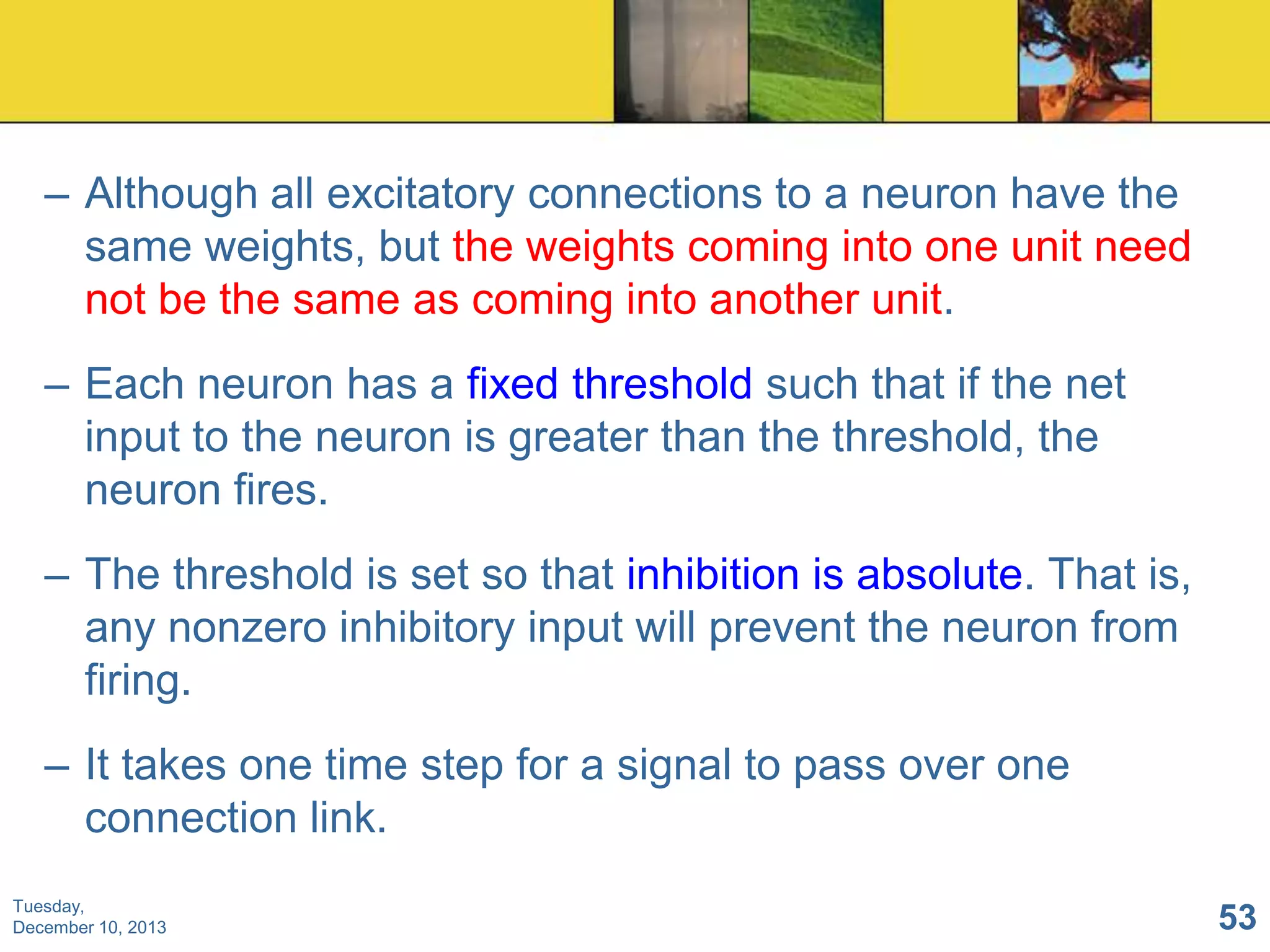 – Although all excitatory connections to a neuron have the
same weights, but the weights coming into one unit need
not be the same as coming into another unit.
– Each neuron has a fixed threshold such that if the net
input to the neuron is greater than the threshold, the
neuron fires.
– The threshold is set so that inhibition is absolute. That is,
any nonzero inhibitory input will prevent the neuron from
firing.

– It takes one time step for a signal to pass over one
connection link.
Tuesday,
December 10, 2013

53

 