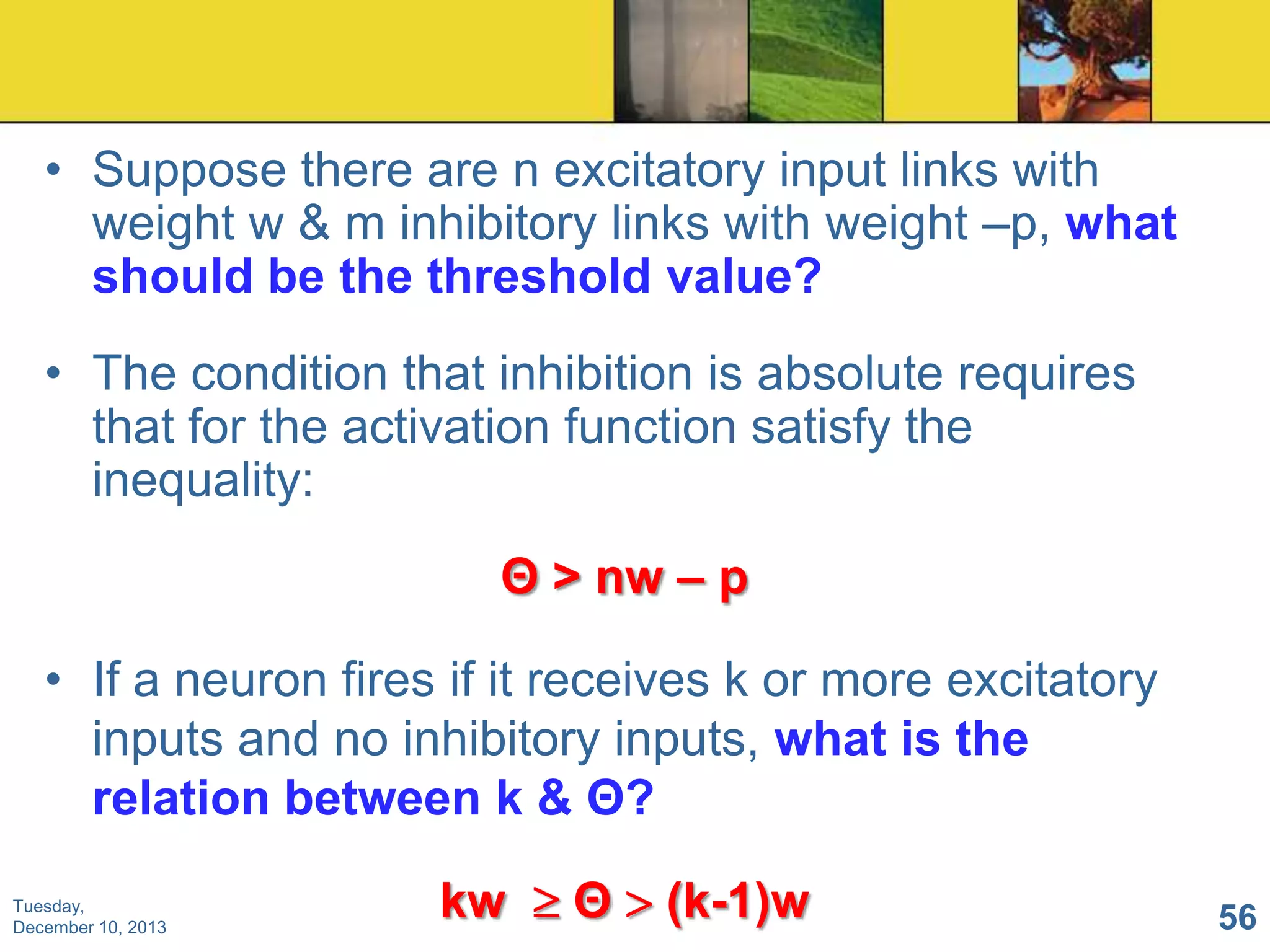 • Suppose there are n excitatory input links with
weight w & m inhibitory links with weight –p, what
should be the threshold value?
• The condition that inhibition is absolute requires
that for the activation function satisfy the
inequality:
Θ > nw – p
• If a neuron fires if it receives k or more excitatory
inputs and no inhibitory inputs, what is the
relation between k & Θ?
Tuesday,
December 10, 2013

kw

Θ

(k-1)w

56

 