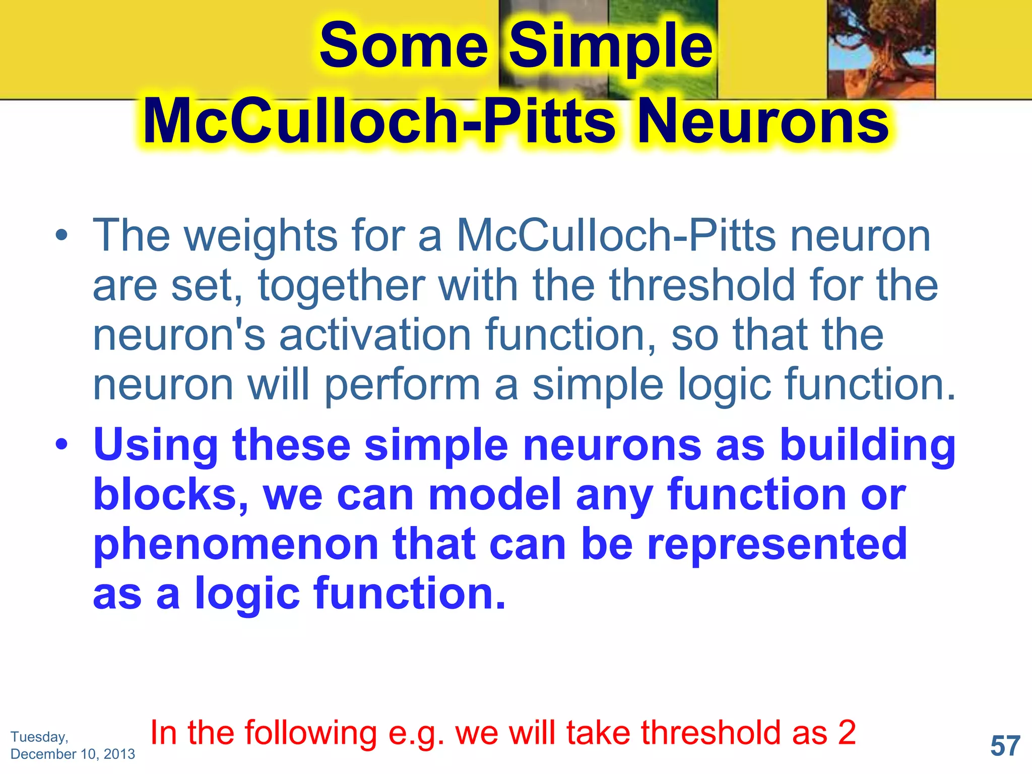 Some Simple
McCulIoch-Pitts Neurons
• The weights for a McCulIoch-Pitts neuron
are set, together with the threshold for the
neuron's activation function, so that the
neuron will perform a simple logic function.
• Using these simple neurons as building
blocks, we can model any function or
phenomenon that can be represented
as a logic function.
Tuesday,
December 10, 2013

In the following e.g. we will take threshold as 2

57

 