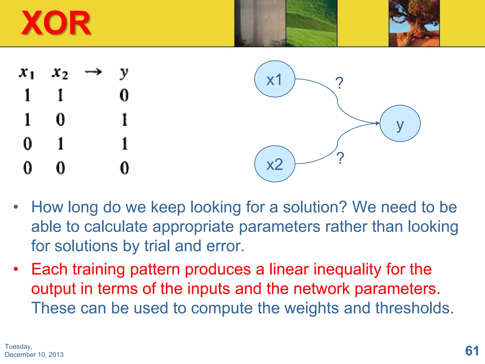 XOR
x1

?

y
x2

?

• How long do we keep looking for a solution? We need to be
able to calculate appropriate parameters rather than looking
for solutions by trial and error.
• Each training pattern produces a linear inequality for the
output in terms of the inputs and the network parameters.
These can be used to compute the weights and thresholds.
Tuesday,
December 10, 2013

61

 