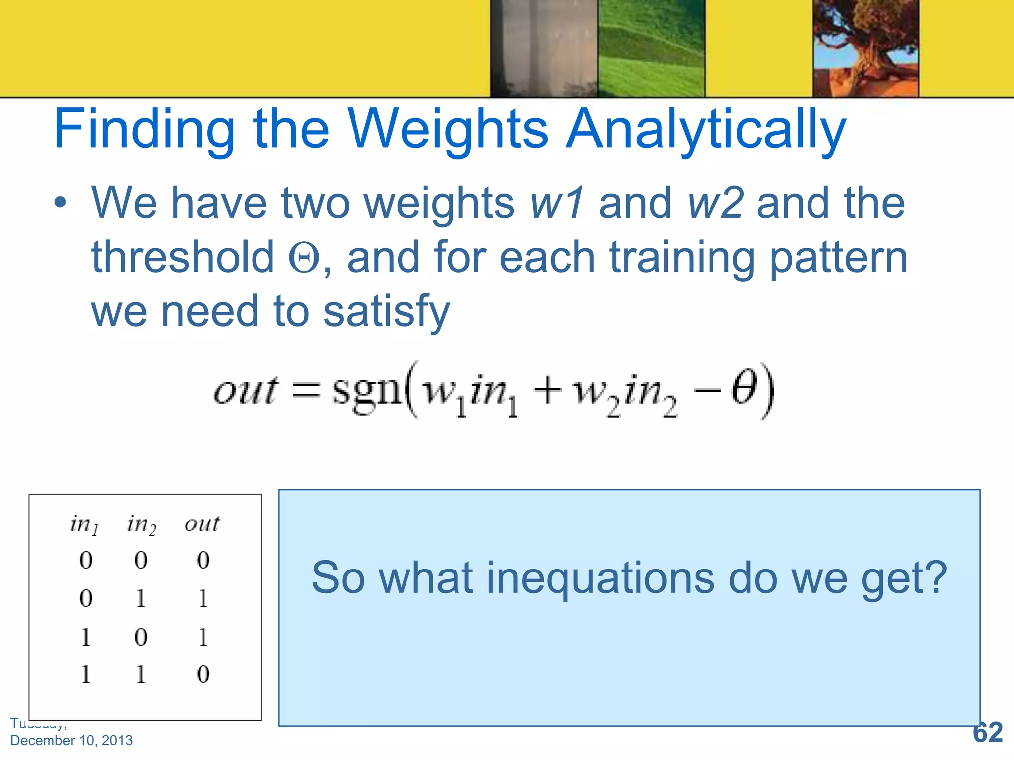 Finding the Weights Analytically
• We have two weights w1 and w2 and the
threshold , and for each training pattern
we need to satisfy

So what inequations do we get?

Tuesday,
December 10, 2013

62

 
