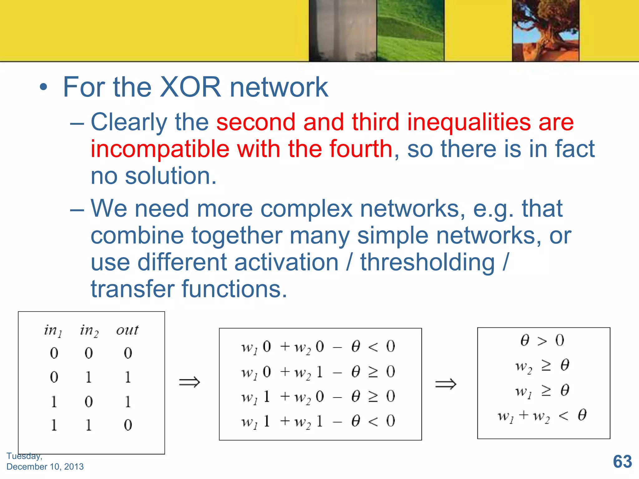 • For the XOR network
– Clearly the second and third inequalities are
incompatible with the fourth, so there is in fact
no solution.
– We need more complex networks, e.g. that
combine together many simple networks, or
use different activation / thresholding /
transfer functions.

Tuesday,
December 10, 2013

63

 