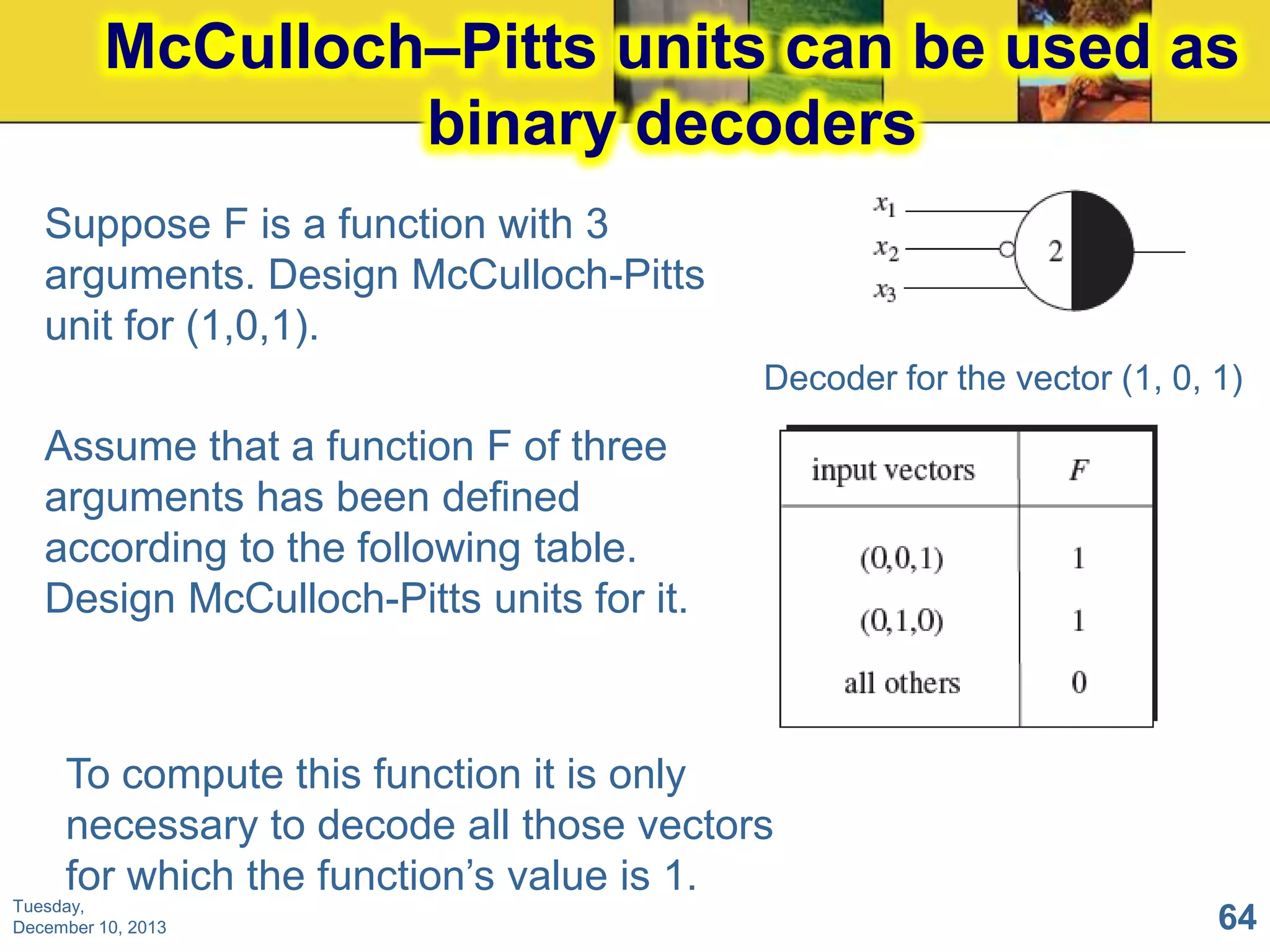 McCulloch–Pitts units can be used as
binary decoders
Suppose F is a function with 3
arguments. Design McCulloch-Pitts
unit for (1,0,1).
Decoder for the vector (1, 0, 1)

Assume that a function F of three
arguments has been defined
according to the following table.
Design McCulloch-Pitts units for it.

To compute this function it is only
necessary to decode all those vectors
for which the function’s value is 1.
Tuesday,
December 10, 2013

64

 