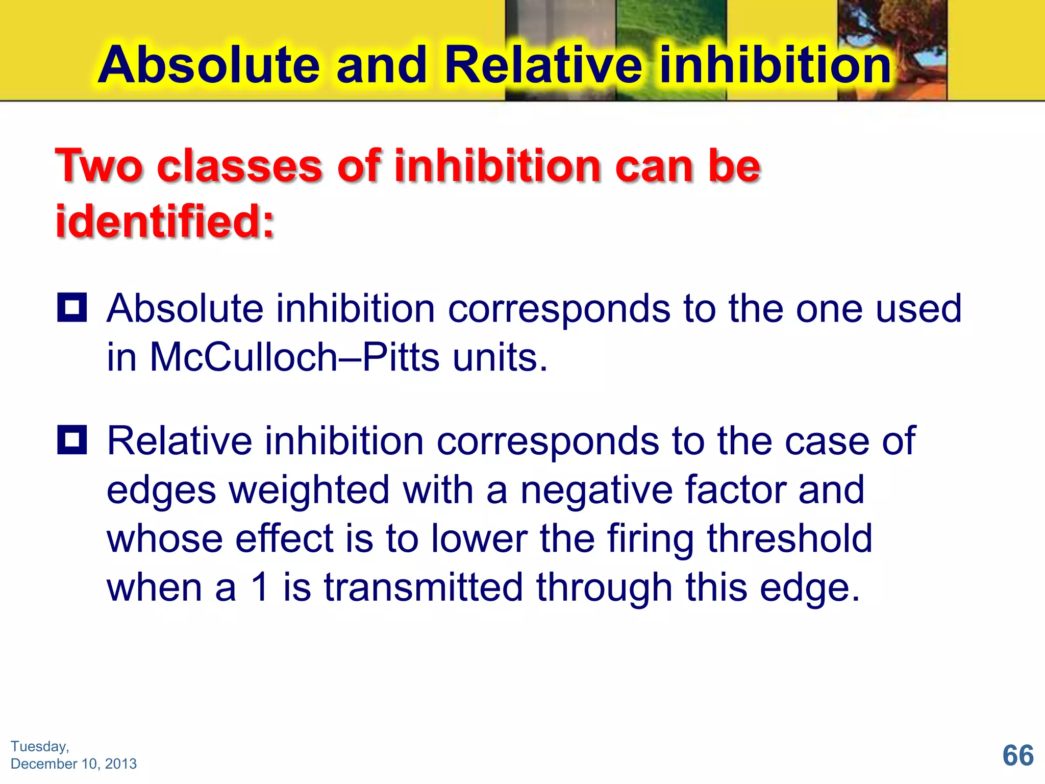 Absolute and Relative inhibition
Two classes of inhibition can be
identified:
 Absolute inhibition corresponds to the one used
in McCulloch–Pitts units.

 Relative inhibition corresponds to the case of
edges weighted with a negative factor and
whose effect is to lower the firing threshold
when a 1 is transmitted through this edge.

Tuesday,
December 10, 2013

66

 