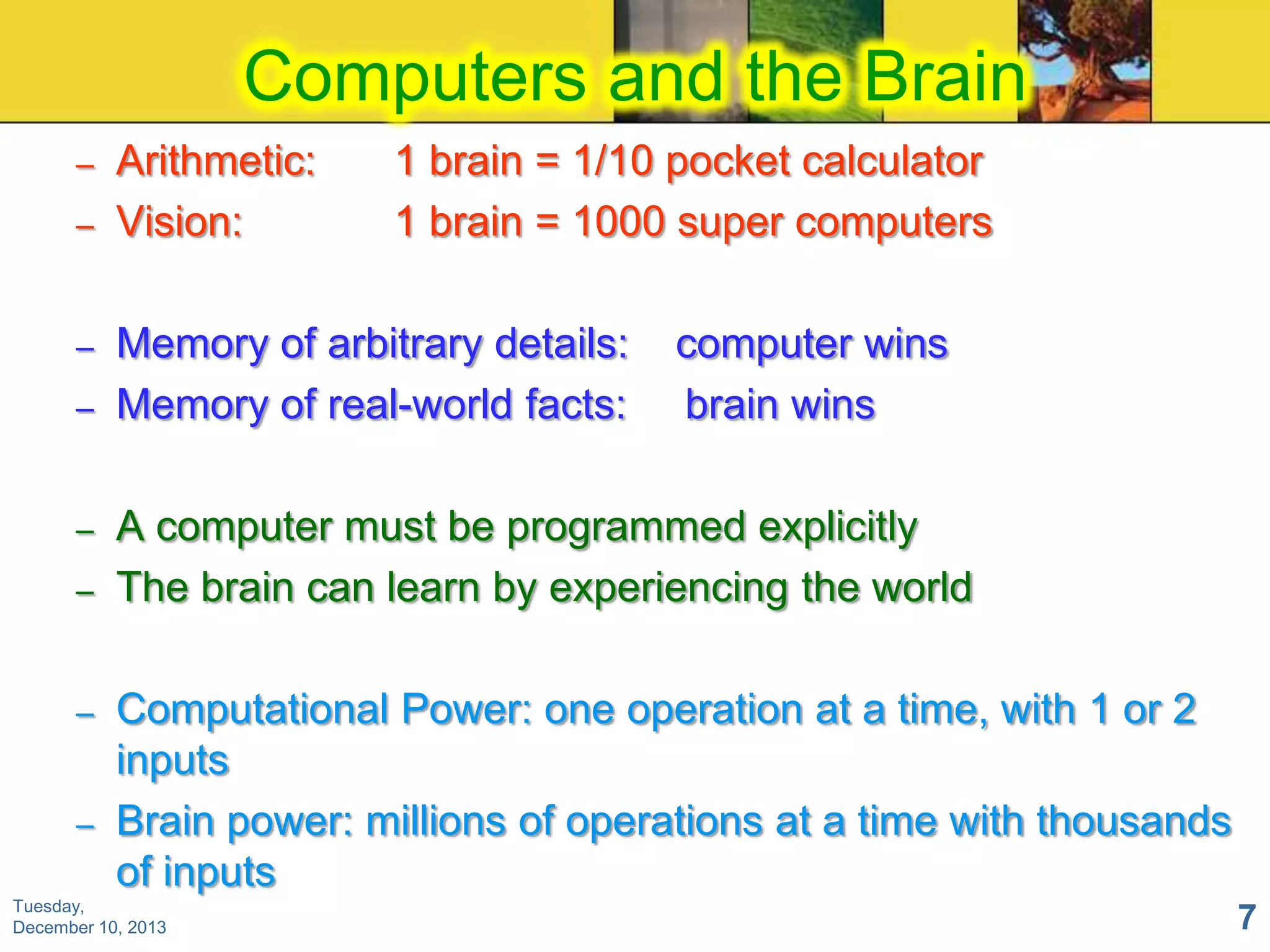 Computers and the Brain
–
–

–
–

–
–

–
–

Arithmetic:
Vision:

1 brain = 1/10 pocket calculator
1 brain = 1000 super computers

Memory of arbitrary details:
Memory of real-world facts:

computer wins
brain wins

A computer must be programmed explicitly
The brain can learn by experiencing the world
Computational Power: one operation at a time, with 1 or 2
inputs
Brain power: millions of operations at a time with thousands
of inputs

Tuesday,
December 10, 2013

7

 