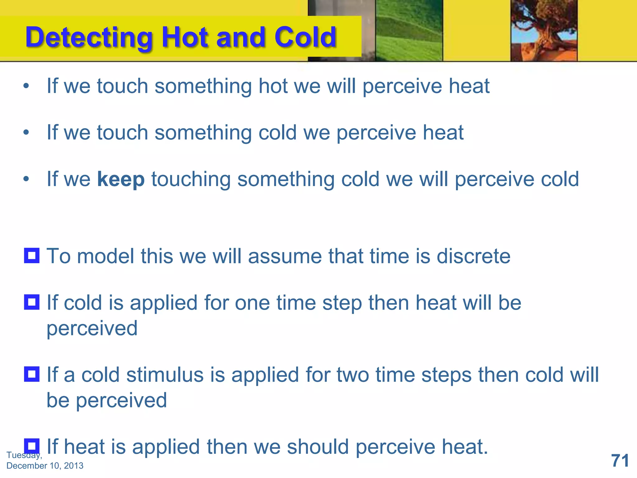 Detecting Hot and Cold
• If we touch something hot we will perceive heat
• If we touch something cold we perceive heat
• If we keep touching something cold we will perceive cold

 To model this we will assume that time is discrete
 If cold is applied for one time step then heat will be
perceived

 If a cold stimulus is applied for two time steps then cold will
be perceived
 If heat is applied then we should perceive heat.

Tuesday,
December 10, 2013

71

 