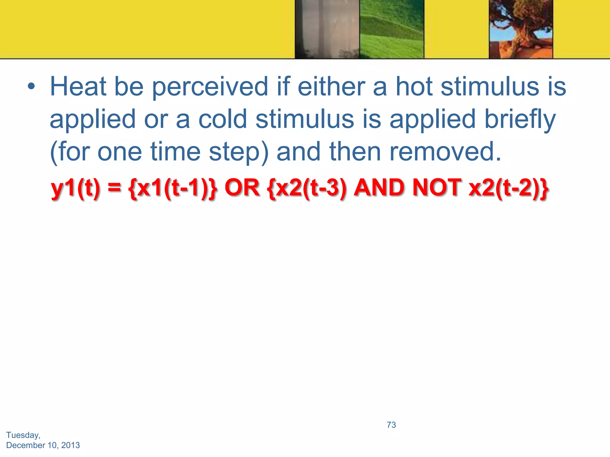 • Heat be perceived if either a hot stimulus is
applied or a cold stimulus is applied briefly
(for one time step) and then removed.
y1(t) = {x1(t-1)} OR {x2(t-3) AND NOT x2(t-2)}

73
Tuesday,
December 10, 2013

 