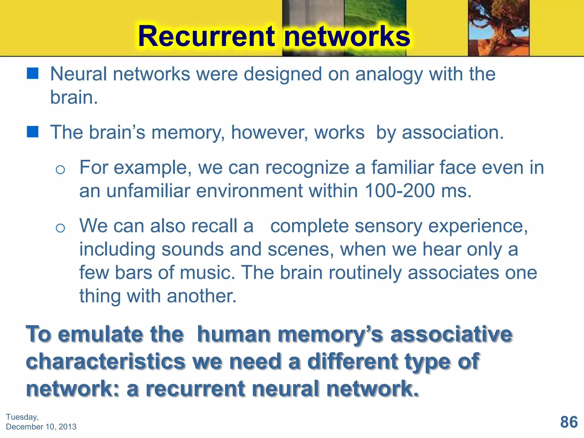 Recurrent networks
 Neural networks were designed on analogy with the
brain.
 The brain’s memory, however, works by association.

o For example, we can recognize a familiar face even in
an unfamiliar environment within 100-200 ms.
o We can also recall a complete sensory experience,
including sounds and scenes, when we hear only a
few bars of music. The brain routinely associates one
thing with another.

To emulate the human memory‟s associative
characteristics we need a different type of
network: a recurrent neural network.
Tuesday,
December 10, 2013

86

 
